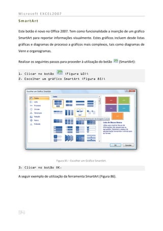 Microsoft EXCEL2007

SmartArt

Este botão é novo no Office 2007. Tem como funcionalidade a inserção de um gráfico
SmartArt para reportar informações visualmente. Estes gráficos incluem desde listas
gráficas e diagramas de processo a gráficos mais complexos, tais como diagramas de
Venn e organogramas.

Realizar os seguintes passos para proceder à utilização do botão     (SmartArt):


1. Clicar no botão             (Figura 60);
2. Escolher um gráfico SmartArt (Figura 85);




                         Figura 85 – Escolher um Gráfico SmartArt.

3. Clicar no botão OK.

A seguir exemplo de utilização da ferramenta SmartArt (Figura 86).
 