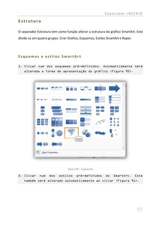 Separador INSERIR

Estrutura

O separador Estrutura tem como função alterar a estrutura do gráfico SmartArt. Este
divide-se em quatro grupos: Criar Gráfico, Esquemas, Estilos SmartArt e Repor.




Esquemas e estilos SmartArt

1. Clicar num dos esquemas pré-definidos. Automaticamente será
   alterada a forma de apresentação do gráfico (Figura 90).




                                 Figura 90 – Esquemas

2. Clicar     num    dos   estilos      pré-definidos       do   SmartArt.       Este
   também será alterado automaticamente ao clicar (Figura 91).
 