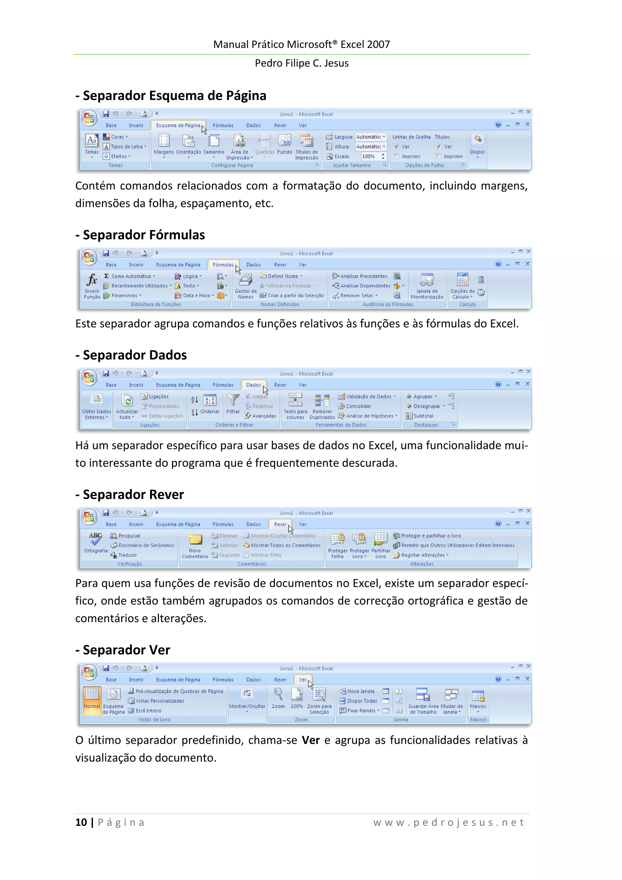 Manual Prático Microsoft® Excel 2007
Pedro Filipe C. Jesus

- Separador Esquema de Página

Contém comandos relacionados com a formatação do documento, incluindo margens,
dimensões da folha, espaçamento, etc.

- Separador Fórmulas

Este separador agrupa comandos e funções relativos às funções e às fórmulas do Excel.

- Separador Dados

Há um separador específico para usar bases de dados no Excel, uma funcionalidade muito interessante do programa que é frequentemente descurada.

- Separador Rever

Para quem usa funções de revisão de documentos no Excel, existe um separador específico, onde estão também agrupados os comandos de correcção ortográfica e gestão de
comentários e alterações.

- Separador Ver

O último separador predefinido, chama-se Ver e agrupa as funcionalidades relativas à
visualização do documento.

10 | P á g i n a

www.pedrojesus.net

 