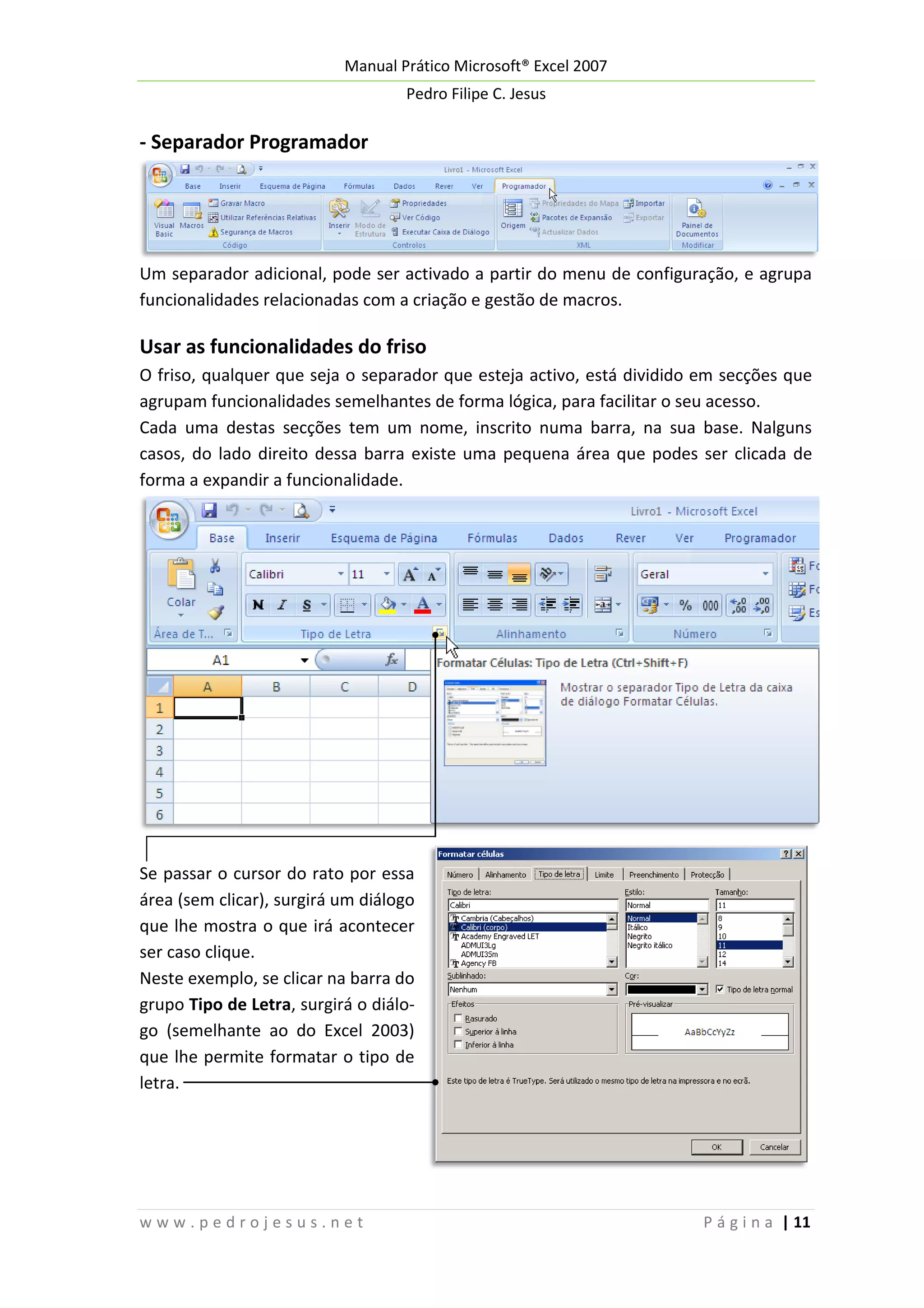 Manual Prático Microsoft® Excel 2007
Pedro Filipe C. Jesus

- Separador Programador

Um separador adicional, pode ser activado a partir do menu de configuração, e agrupa
funcionalidades relacionadas com a criação e gestão de macros.

Usar as funcionalidades do friso
O friso, qualquer que seja o separador que esteja activo, está dividido em secções que
agrupam funcionalidades semelhantes de forma lógica, para facilitar o seu acesso.
Cada uma destas secções tem um nome, inscrito numa barra, na sua base. Nalguns
casos, do lado direito dessa barra existe uma pequena área que podes ser clicada de
forma a expandir a funcionalidade.

Se passar o cursor do rato por essa
área (sem clicar), surgirá um diálogo
que lhe mostra o que irá acontecer
ser caso clique.
Neste exemplo, se clicar na barra do
grupo Tipo de Letra, surgirá o diálogo (semelhante ao do Excel 2003)
que lhe permite formatar o tipo de
letra.

www.pedrojesus.net

P á g i n a | 11

 