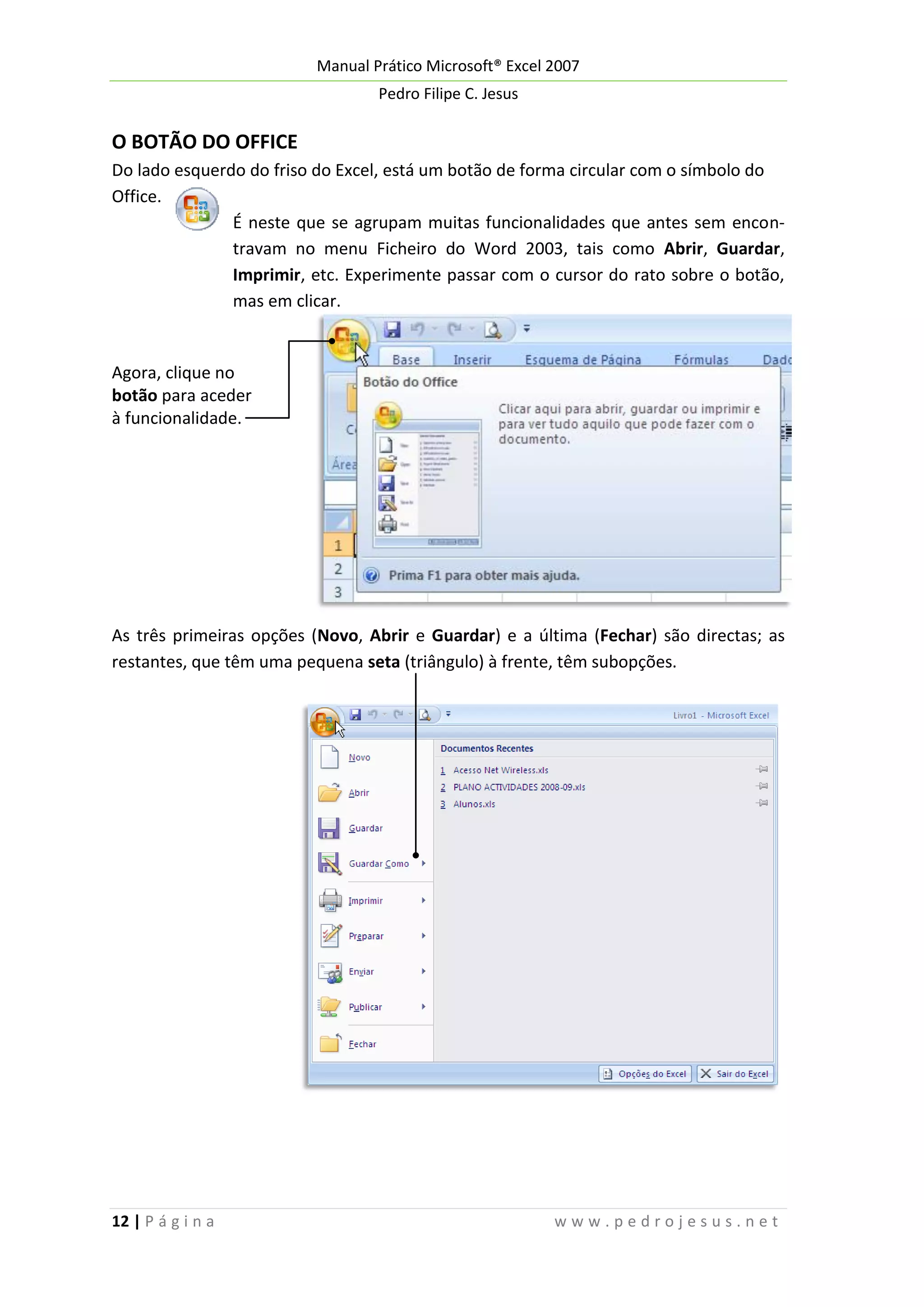 Manual Prático Microsoft® Excel 2007
Pedro Filipe C. Jesus

O BOTÃO DO OFFICE
Do lado esquerdo do friso do Excel, está um botão de forma circular com o símbolo do
Office.
É neste que se agrupam muitas funcionalidades que antes sem encontravam no menu Ficheiro do Word 2003, tais como Abrir, Guardar,
Imprimir, etc. Experimente passar com o cursor do rato sobre o botão,
mas em clicar.

Agora, clique no
botão para aceder
à funcionalidade.

As três primeiras opções (Novo, Abrir e Guardar) e a última (Fechar) são directas; as
restantes, que têm uma pequena seta (triângulo) à frente, têm subopções.

12 | P á g i n a

www.pedrojesus.net

 