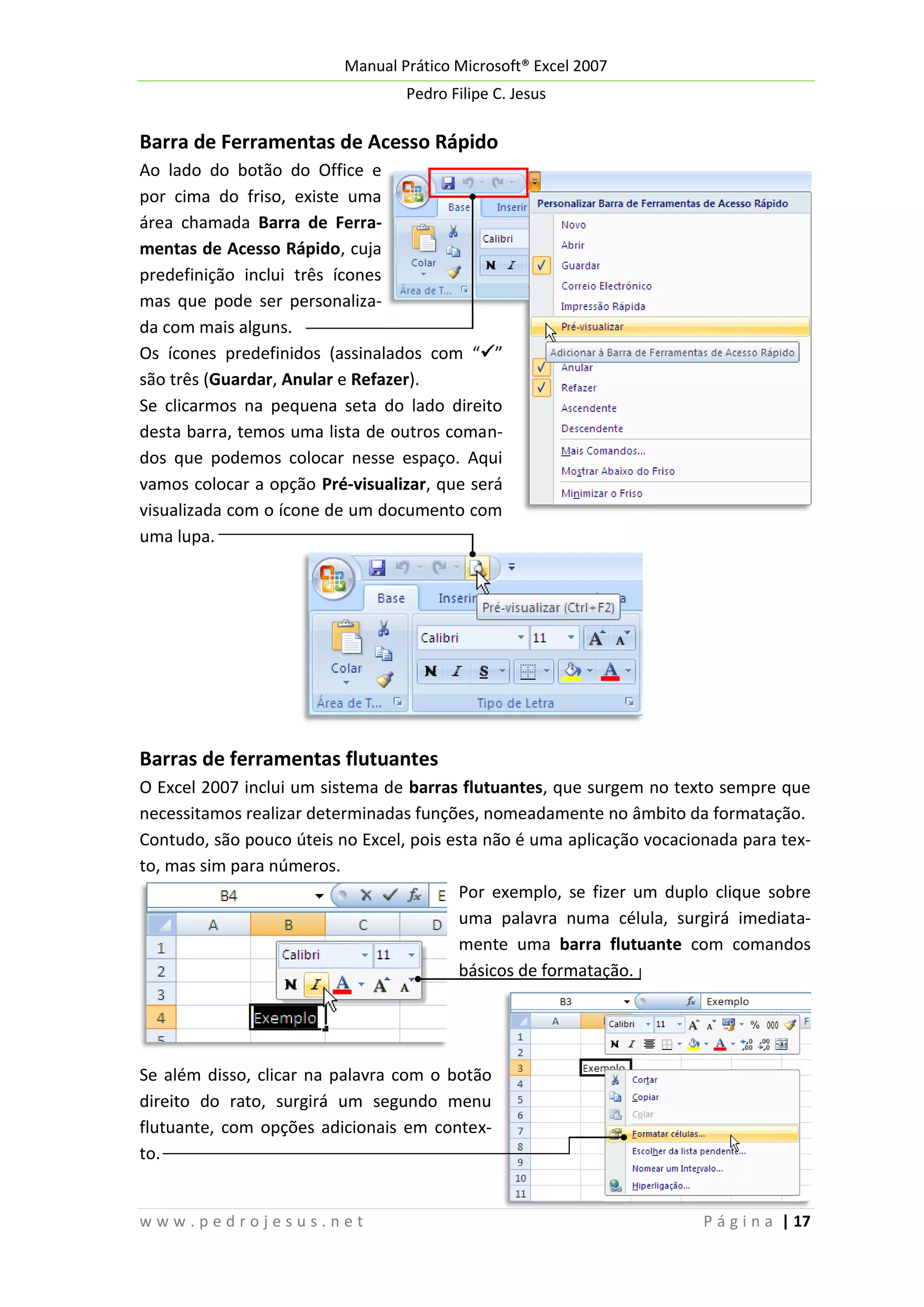 Manual Prático Microsoft® Excel 2007
Pedro Filipe C. Jesus

Barra de Ferramentas de Acesso Rápido
Ao lado do botão do Office e
por cima do friso, existe uma
área chamada Barra de Ferramentas de Acesso Rápido, cuja
predefinição inclui três ícones
mas que pode ser personalizada com mais alguns.
Os ícones predefinidos (assinalados com “”
são três (Guardar, Anular e Refazer).
Se clicarmos na pequena seta do lado direito
desta barra, temos uma lista de outros comandos que podemos colocar nesse espaço. Aqui
vamos colocar a opção Pré-visualizar, que será
visualizada com o ícone de um documento com
uma lupa.

Barras de ferramentas flutuantes
O Excel 2007 inclui um sistema de barras flutuantes, que surgem no texto sempre que
necessitamos realizar determinadas funções, nomeadamente no âmbito da formatação.
Contudo, são pouco úteis no Excel, pois esta não é uma aplicação vocacionada para texto, mas sim para números.
Por exemplo, se fizer um duplo clique sobre
uma palavra numa célula, surgirá imediatamente uma barra flutuante com comandos
básicos de formatação.

Se além disso, clicar na palavra com o botão
direito do rato, surgirá um segundo menu
flutuante, com opções adicionais em contexto.

www.pedrojesus.net

P á g i n a | 17

 