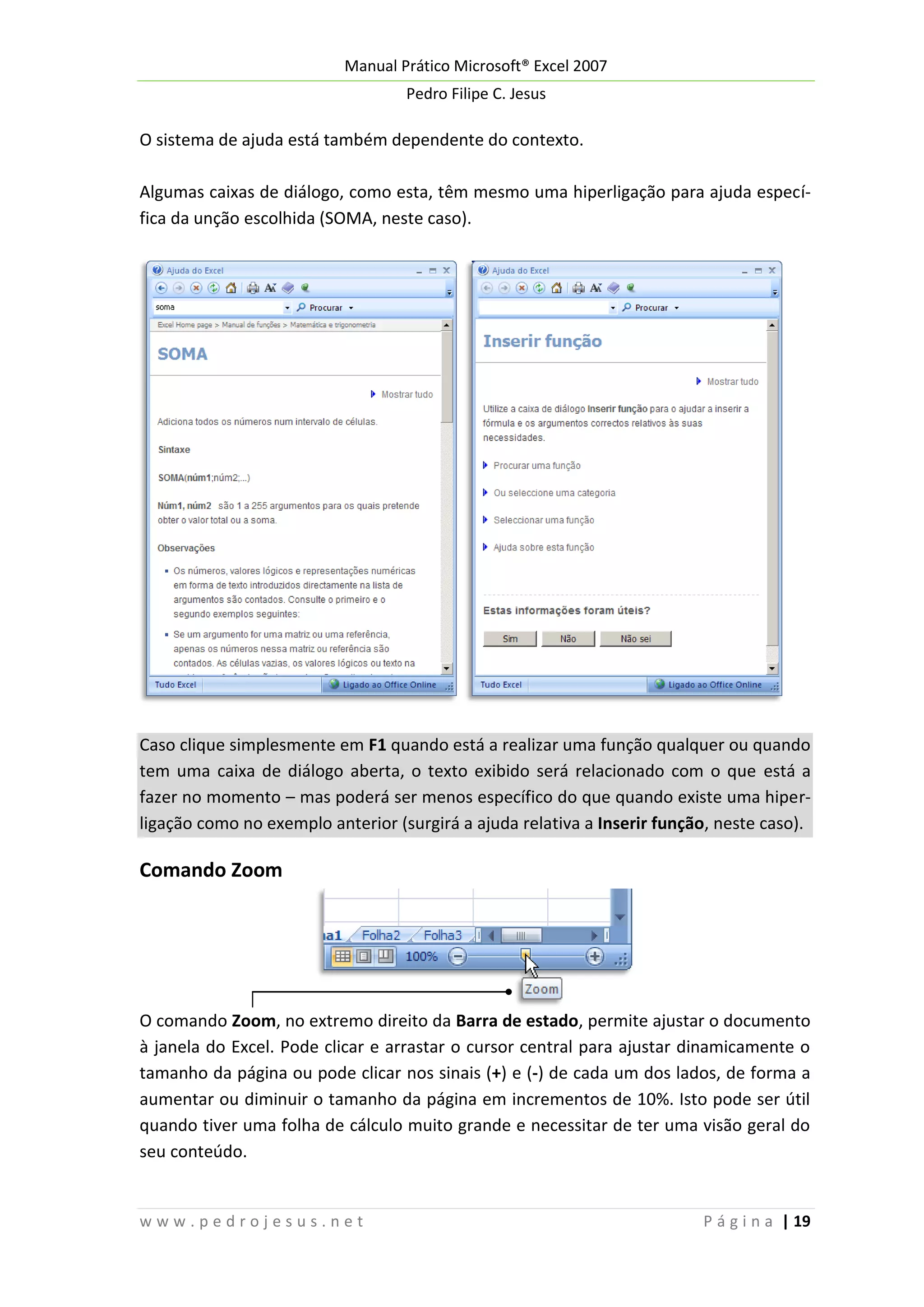 Manual Prático Microsoft® Excel 2007
Pedro Filipe C. Jesus

O sistema de ajuda está também dependente do contexto.
Algumas caixas de diálogo, como esta, têm mesmo uma hiperligação para ajuda específica da unção escolhida (SOMA, neste caso).

Caso clique simplesmente em F1 quando está a realizar uma função qualquer ou quando
tem uma caixa de diálogo aberta, o texto exibido será relacionado com o que está a
fazer no momento – mas poderá ser menos específico do que quando existe uma hiperligação como no exemplo anterior (surgirá a ajuda relativa a Inserir função, neste caso).

Comando Zoom

O comando Zoom, no extremo direito da Barra de estado, permite ajustar o documento
à janela do Excel. Pode clicar e arrastar o cursor central para ajustar dinamicamente o
tamanho da página ou pode clicar nos sinais (+) e (-) de cada um dos lados, de forma a
aumentar ou diminuir o tamanho da página em incrementos de 10%. Isto pode ser útil
quando tiver uma folha de cálculo muito grande e necessitar de ter uma visão geral do
seu conteúdo.

www.pedrojesus.net

P á g i n a | 19

 