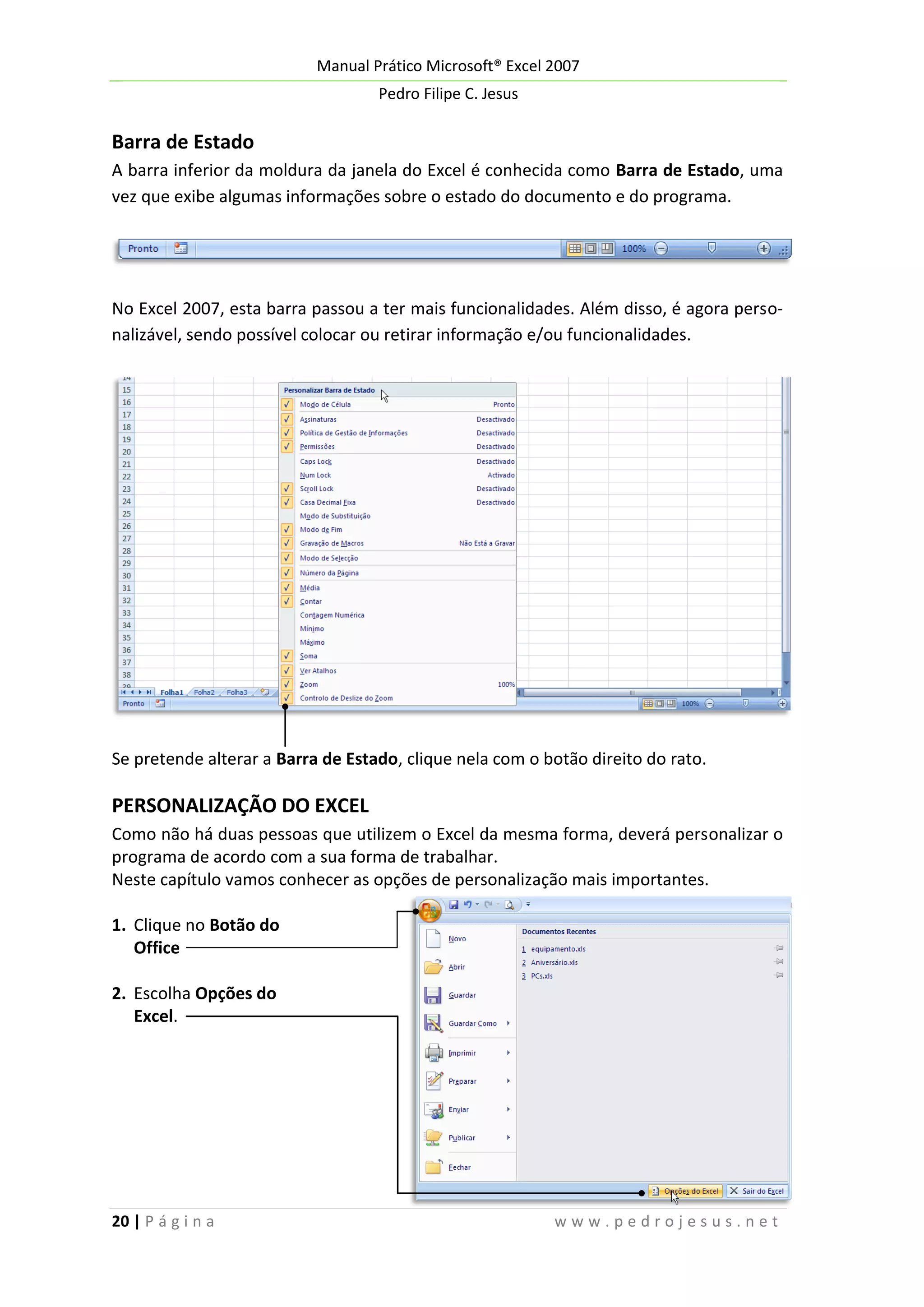 Manual Prático Microsoft® Excel 2007
Pedro Filipe C. Jesus

Barra de Estado
A barra inferior da moldura da janela do Excel é conhecida como Barra de Estado, uma
vez que exibe algumas informações sobre o estado do documento e do programa.

No Excel 2007, esta barra passou a ter mais funcionalidades. Além disso, é agora personalizável, sendo possível colocar ou retirar informação e/ou funcionalidades.

Se pretende alterar a Barra de Estado, clique nela com o botão direito do rato.

PERSONALIZAÇÃO DO EXCEL
Como não há duas pessoas que utilizem o Excel da mesma forma, deverá personalizar o
programa de acordo com a sua forma de trabalhar.
Neste capítulo vamos conhecer as opções de personalização mais importantes.
1. Clique no Botão do
Office
2. Escolha Opções do
Excel.

20 | P á g i n a

www.pedrojesus.net

 