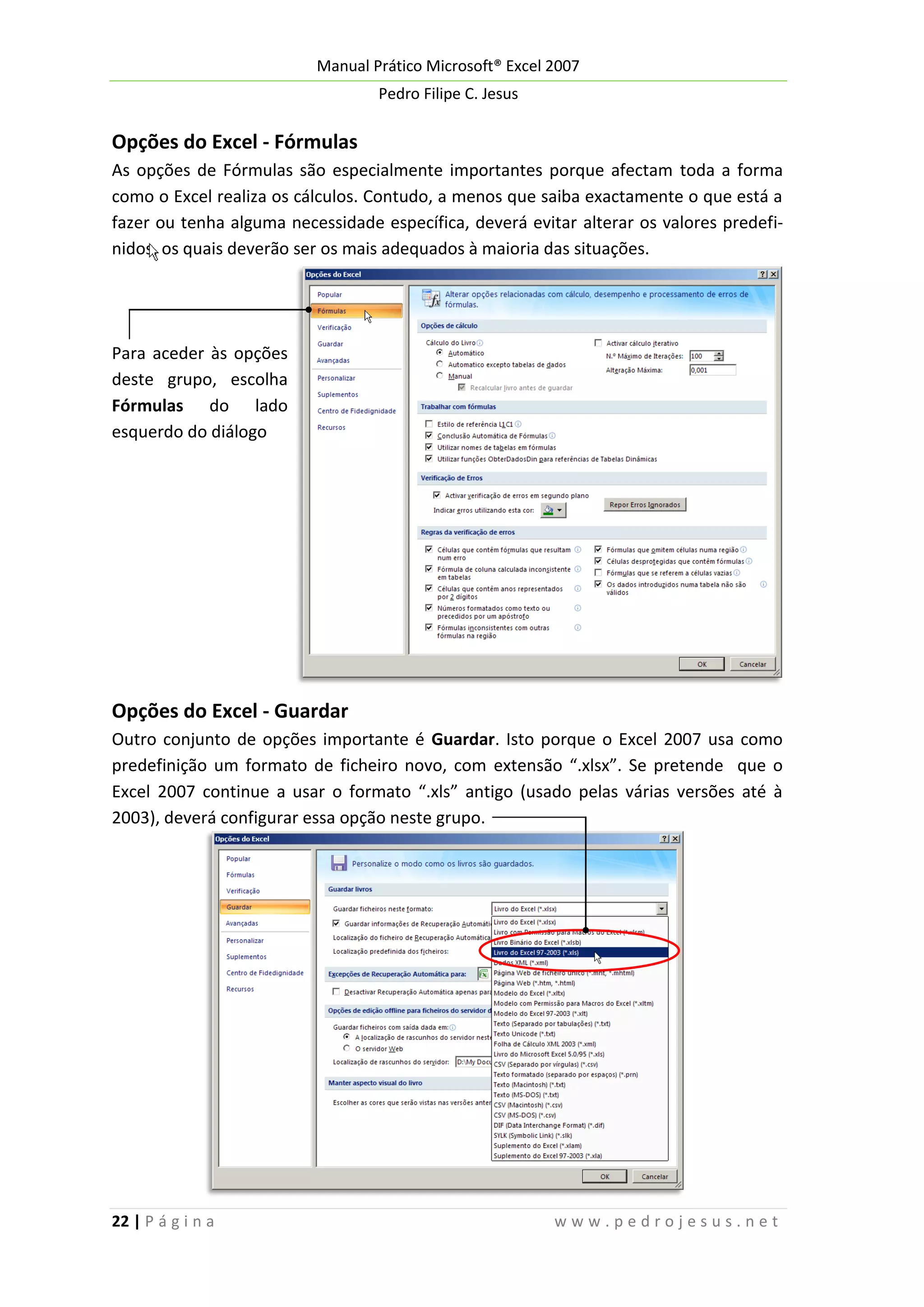 Manual Prático Microsoft® Excel 2007
Pedro Filipe C. Jesus

Opções do Excel - Fórmulas
As opções de Fórmulas são especialmente importantes porque afectam toda a forma
como o Excel realiza os cálculos. Contudo, a menos que saiba exactamente o que está a
fazer ou tenha alguma necessidade específica, deverá evitar alterar os valores predefinidos, os quais deverão ser os mais adequados à maioria das situações.

Para aceder às opções
deste grupo, escolha
Fórmulas do lado
esquerdo do diálogo

Opções do Excel - Guardar
Outro conjunto de opções importante é Guardar. Isto porque o Excel 2007 usa como
predefinição um formato de ficheiro novo, com extensão “.xlsx”. Se pretende que o
Excel 2007 continue a usar o formato “.xls” antigo (usado pelas várias versões até à
2003), deverá configurar essa opção neste grupo.

22 | P á g i n a

www.pedrojesus.net

 