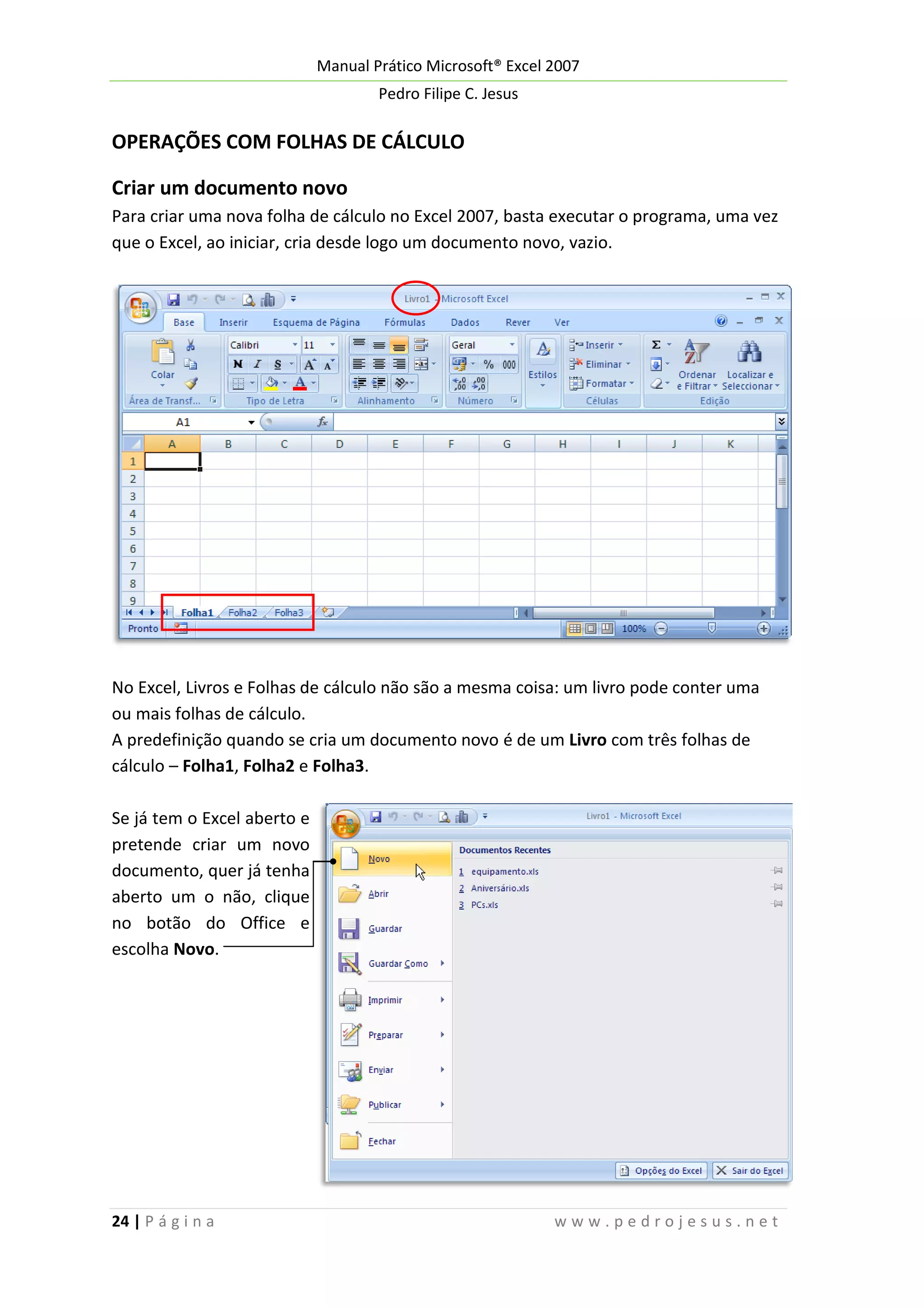 Manual Prático Microsoft® Excel 2007
Pedro Filipe C. Jesus

OPERAÇÕES COM FOLHAS DE CÁLCULO
Criar um documento novo
Para criar uma nova folha de cálculo no Excel 2007, basta executar o programa, uma vez
que o Excel, ao iniciar, cria desde logo um documento novo, vazio.

No Excel, Livros e Folhas de cálculo não são a mesma coisa: um livro pode conter uma
ou mais folhas de cálculo.
A predefinição quando se cria um documento novo é de um Livro com três folhas de
cálculo – Folha1, Folha2 e Folha3.
Se já tem o Excel aberto e
pretende criar um novo
documento, quer já tenha
aberto um o não, clique
no botão do Office e
escolha Novo.

24 | P á g i n a

www.pedrojesus.net

 