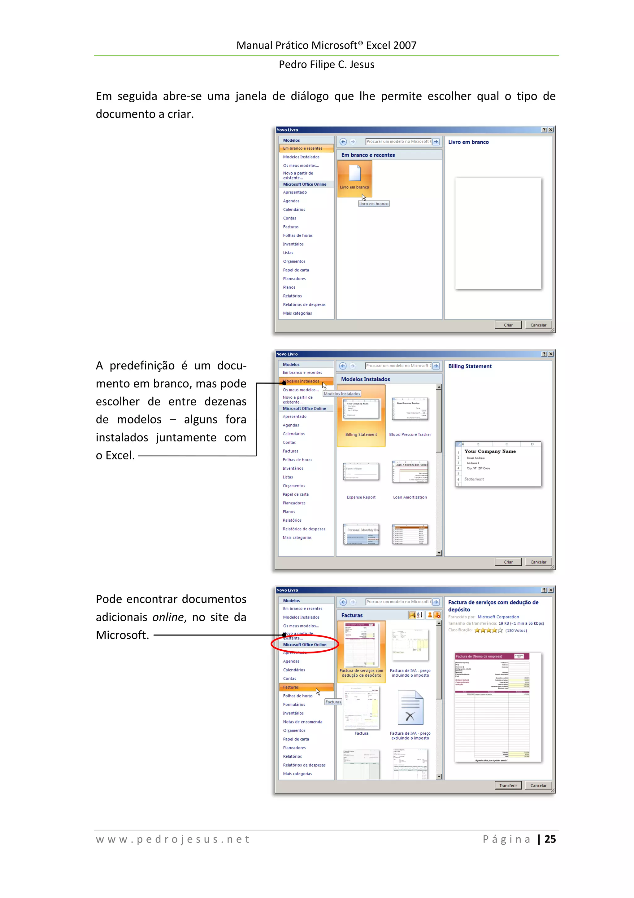 Manual Prático Microsoft® Excel 2007
Pedro Filipe C. Jesus

Em seguida abre-se uma janela de diálogo que lhe permite escolher qual o tipo de
documento a criar.

A predefinição é um documento em branco, mas pode
escolher de entre dezenas
de modelos – alguns fora
instalados juntamente com
o Excel.

Pode encontrar documentos
adicionais online, no site da
Microsoft.

www.pedrojesus.net

P á g i n a | 25

 