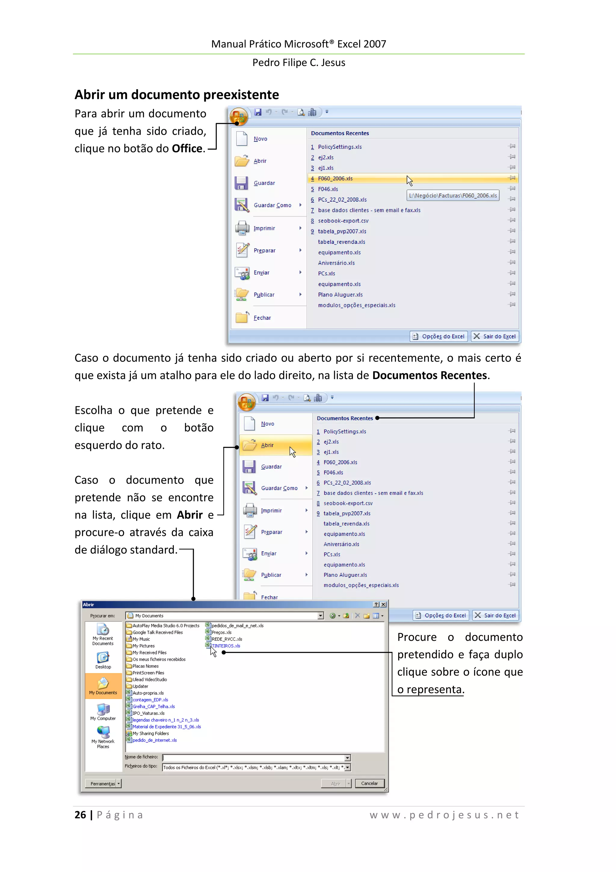 Manual Prático Microsoft® Excel 2007
Pedro Filipe C. Jesus

Abrir um documento preexistente
Para abrir um documento
que já tenha sido criado,
clique no botão do Office.

Caso o documento já tenha sido criado ou aberto por si recentemente, o mais certo é
que exista já um atalho para ele do lado direito, na lista de Documentos Recentes.
Escolha o que pretende e
clique com o botão
esquerdo do rato.
Caso o documento que
pretende não se encontre
na lista, clique em Abrir e
procure-o através da caixa
de diálogo standard.

Procure o documento
pretendido e faça duplo
clique sobre o ícone que
o representa.

26 | P á g i n a

www.pedrojesus.net

 