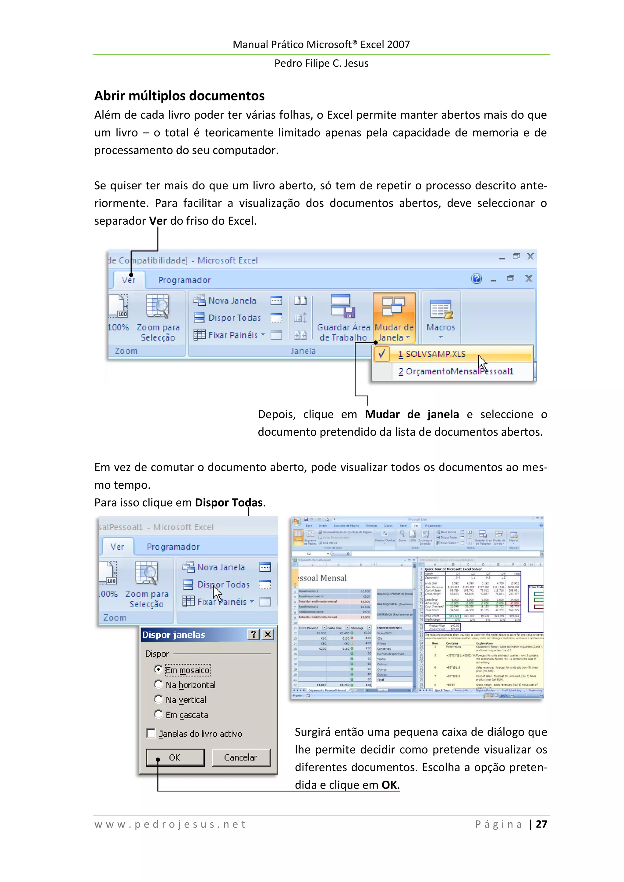 Manual Prático Microsoft® Excel 2007
Pedro Filipe C. Jesus

Abrir múltiplos documentos
Além de cada livro poder ter várias folhas, o Excel permite manter abertos mais do que
um livro – o total é teoricamente limitado apenas pela capacidade de memoria e de
processamento do seu computador.
Se quiser ter mais do que um livro aberto, só tem de repetir o processo descrito anteriormente. Para facilitar a visualização dos documentos abertos, deve seleccionar o
separador Ver do friso do Excel.

Depois, clique em Mudar de janela e seleccione o
documento pretendido da lista de documentos abertos.
Em vez de comutar o documento aberto, pode visualizar todos os documentos ao mesmo tempo.
Para isso clique em Dispor Todas.

Surgirá então uma pequena caixa de diálogo que
lhe permite decidir como pretende visualizar os
diferentes documentos. Escolha a opção pretendida e clique em OK.
www.pedrojesus.net

P á g i n a | 27

 
