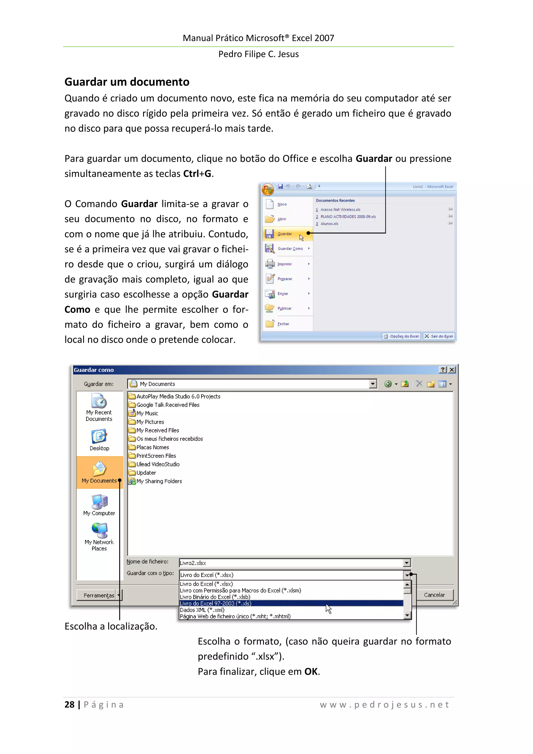 Manual Prático Microsoft® Excel 2007
Pedro Filipe C. Jesus

Guardar um documento
Quando é criado um documento novo, este fica na memória do seu computador até ser
gravado no disco rígido pela primeira vez. Só então é gerado um ficheiro que é gravado
no disco para que possa recuperá-lo mais tarde.
Para guardar um documento, clique no botão do Office e escolha Guardar ou pressione
simultaneamente as teclas Ctrl+G.
O Comando Guardar limita-se a gravar o
seu documento no disco, no formato e
com o nome que já lhe atribuiu. Contudo,
se é a primeira vez que vai gravar o ficheiro desde que o criou, surgirá um diálogo
de gravação mais completo, igual ao que
surgiria caso escolhesse a opção Guardar
Como e que lhe permite escolher o formato do ficheiro a gravar, bem como o
local no disco onde o pretende colocar.

Escolha a localização.
Escolha o formato, (caso não queira guardar no formato
predefinido “.xlsx”).
Para finalizar, clique em OK.
28 | P á g i n a

www.pedrojesus.net

 