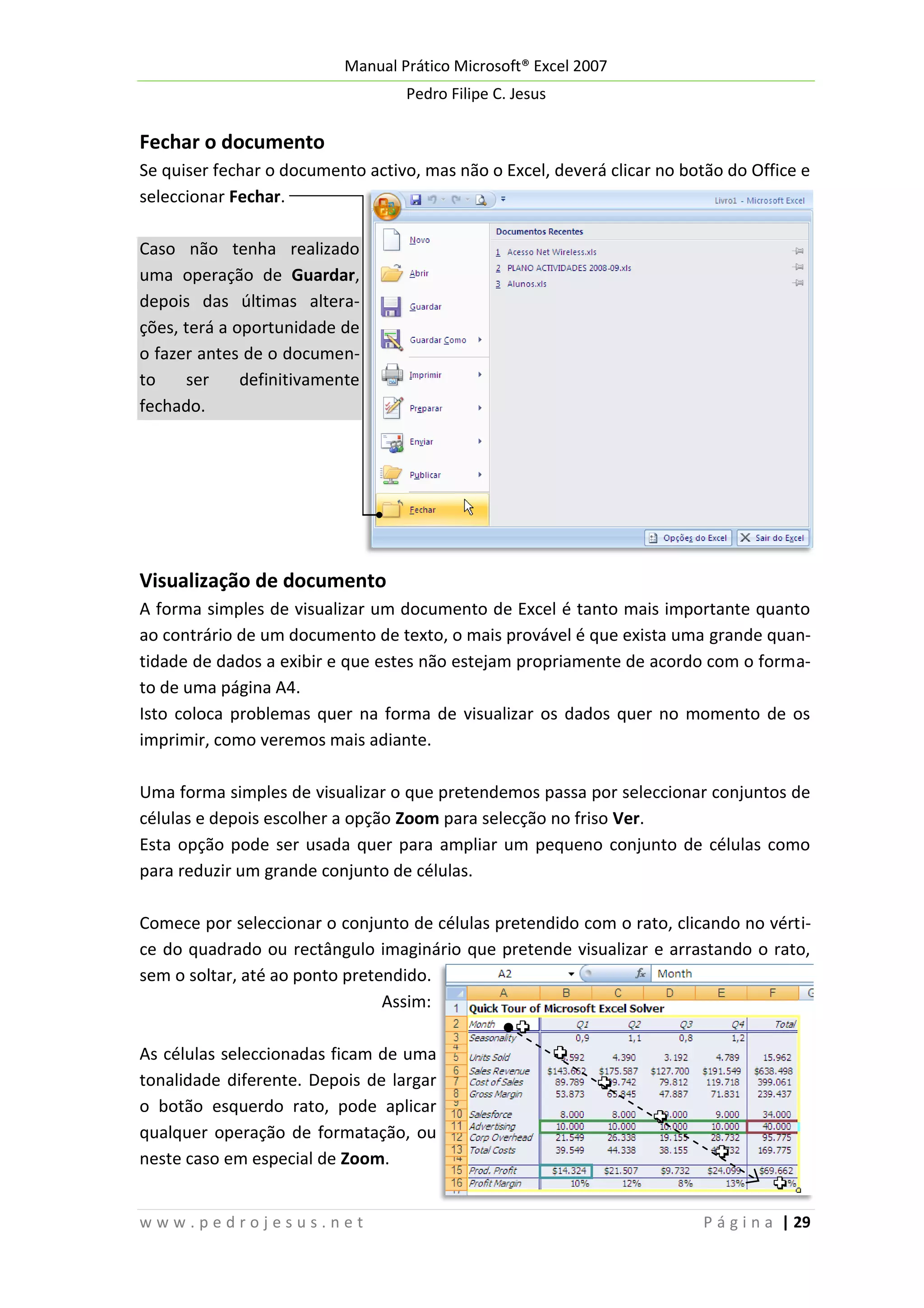 Manual Prático Microsoft® Excel 2007
Pedro Filipe C. Jesus

Fechar o documento
Se quiser fechar o documento activo, mas não o Excel, deverá clicar no botão do Office e
seleccionar Fechar.
Caso não tenha realizado
uma operação de Guardar,
depois das últimas alterações, terá a oportunidade de
o fazer antes de o documento
ser
definitivamente
fechado.

Visualização de documento
A forma simples de visualizar um documento de Excel é tanto mais importante quanto
ao contrário de um documento de texto, o mais provável é que exista uma grande quantidade de dados a exibir e que estes não estejam propriamente de acordo com o formato de uma página A4.
Isto coloca problemas quer na forma de visualizar os dados quer no momento de os
imprimir, como veremos mais adiante.
Uma forma simples de visualizar o que pretendemos passa por seleccionar conjuntos de
células e depois escolher a opção Zoom para selecção no friso Ver.
Esta opção pode ser usada quer para ampliar um pequeno conjunto de células como
para reduzir um grande conjunto de células.
Comece por seleccionar o conjunto de células pretendido com o rato, clicando no vértice do quadrado ou rectângulo imaginário que pretende visualizar e arrastando o rato,
sem o soltar, até ao ponto pretendido.
Assim:
As células seleccionadas ficam de uma
tonalidade diferente. Depois de largar
o botão esquerdo rato, pode aplicar
qualquer operação de formatação, ou
neste caso em especial de Zoom.
www.pedrojesus.net

P á g i n a | 29

 