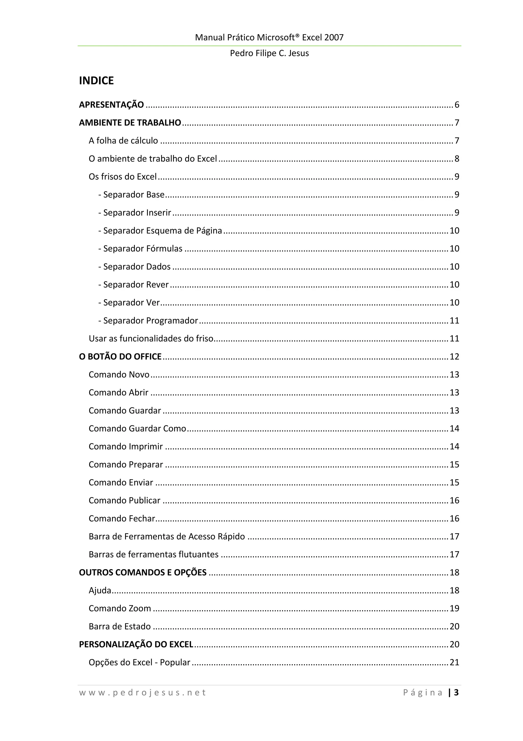 Manual Prático Microsoft® Excel 2007
Pedro Filipe C. Jesus

INDICE
APRESENTAÇÃO ............................................................................................................................... 6
AMBIENTE DE TRABALHO ................................................................................................................ 7
A folha de cálculo ......................................................................................................................... 7
O ambiente de trabalho do Excel ................................................................................................. 8
Os frisos do Excel .......................................................................................................................... 9
- Separador Base....................................................................................................................... 9
- Separador Inserir .................................................................................................................... 9
- Separador Esquema de Página ............................................................................................. 10
- Separador Fórmulas ............................................................................................................. 10
- Separador Dados .................................................................................................................. 10
- Separador Rever ................................................................................................................... 10
- Separador Ver....................................................................................................................... 10
- Separador Programador ....................................................................................................... 11
Usar as funcionalidades do friso................................................................................................. 11
O BOTÃO DO OFFICE ...................................................................................................................... 12
Comando Novo ........................................................................................................................... 13
Comando Abrir ........................................................................................................................... 13
Comando Guardar ...................................................................................................................... 13
Comando Guardar Como ............................................................................................................ 14
Comando Imprimir ..................................................................................................................... 14
Comando Preparar ..................................................................................................................... 15
Comando Enviar ......................................................................................................................... 15
Comando Publicar ...................................................................................................................... 16
Comando Fechar......................................................................................................................... 16
Barra de Ferramentas de Acesso Rápido ................................................................................... 17
Barras de ferramentas flutuantes .............................................................................................. 17
OUTROS COMANDOS E OPÇÕES ................................................................................................... 18
Ajuda........................................................................................................................................... 18
Comando Zoom .......................................................................................................................... 19
Barra de Estado .......................................................................................................................... 20
PERSONALIZAÇÃO DO EXCEL ......................................................................................................... 20
Opções do Excel - Popular .......................................................................................................... 21
www.pedrojesus.net

Página |3

 