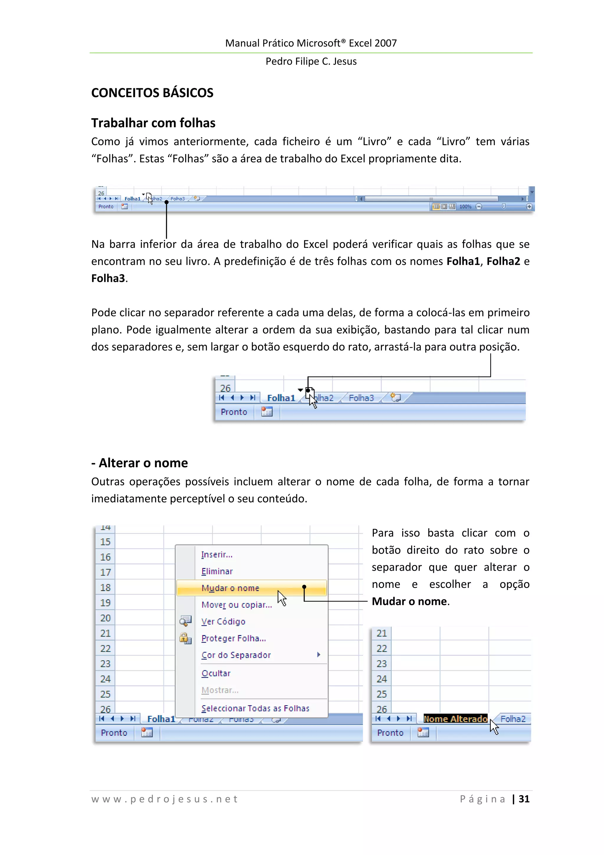Manual Prático Microsoft® Excel 2007
Pedro Filipe C. Jesus

CONCEITOS BÁSICOS
Trabalhar com folhas
Como já vimos anteriormente, cada ficheiro é um “Livro” e cada “Livro” tem várias
“Folhas”. Estas “Folhas” são a área de trabalho do Excel propriamente dita.

Na barra inferior da área de trabalho do Excel poderá verificar quais as folhas que se
encontram no seu livro. A predefinição é de três folhas com os nomes Folha1, Folha2 e
Folha3.
Pode clicar no separador referente a cada uma delas, de forma a colocá-las em primeiro
plano. Pode igualmente alterar a ordem da sua exibição, bastando para tal clicar num
dos separadores e, sem largar o botão esquerdo do rato, arrastá-la para outra posição.

- Alterar o nome
Outras operações possíveis incluem alterar o nome de cada folha, de forma a tornar
imediatamente perceptível o seu conteúdo.
Para isso basta clicar com o
botão direito do rato sobre o
separador que quer alterar o
nome e escolher a opção
Mudar o nome.

www.pedrojesus.net

P á g i n a | 31

 