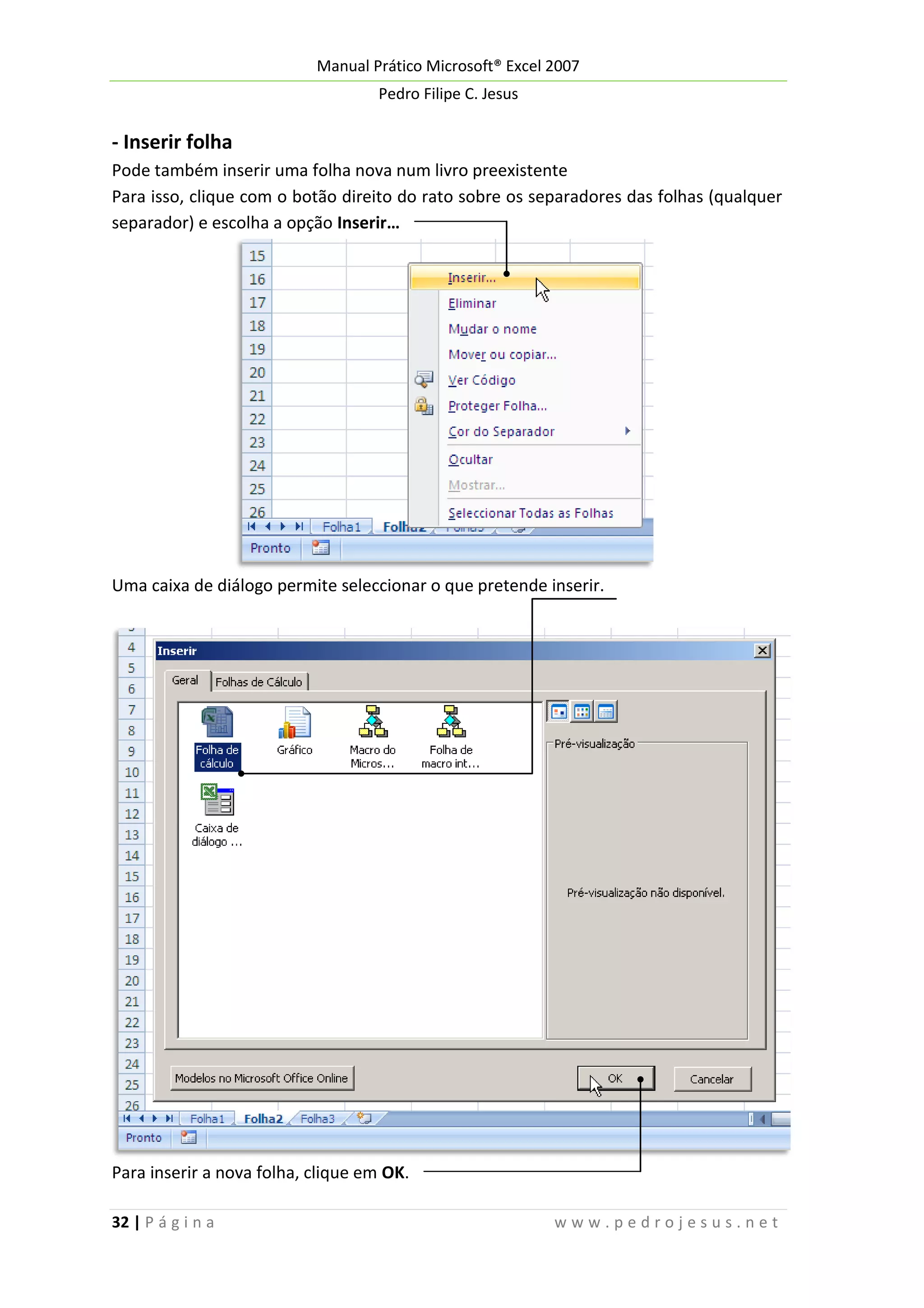 Manual Prático Microsoft® Excel 2007
Pedro Filipe C. Jesus

- Inserir folha
Pode também inserir uma folha nova num livro preexistente
Para isso, clique com o botão direito do rato sobre os separadores das folhas (qualquer
separador) e escolha a opção Inserir…

Uma caixa de diálogo permite seleccionar o que pretende inserir.

Para inserir a nova folha, clique em OK.
32 | P á g i n a

www.pedrojesus.net

 