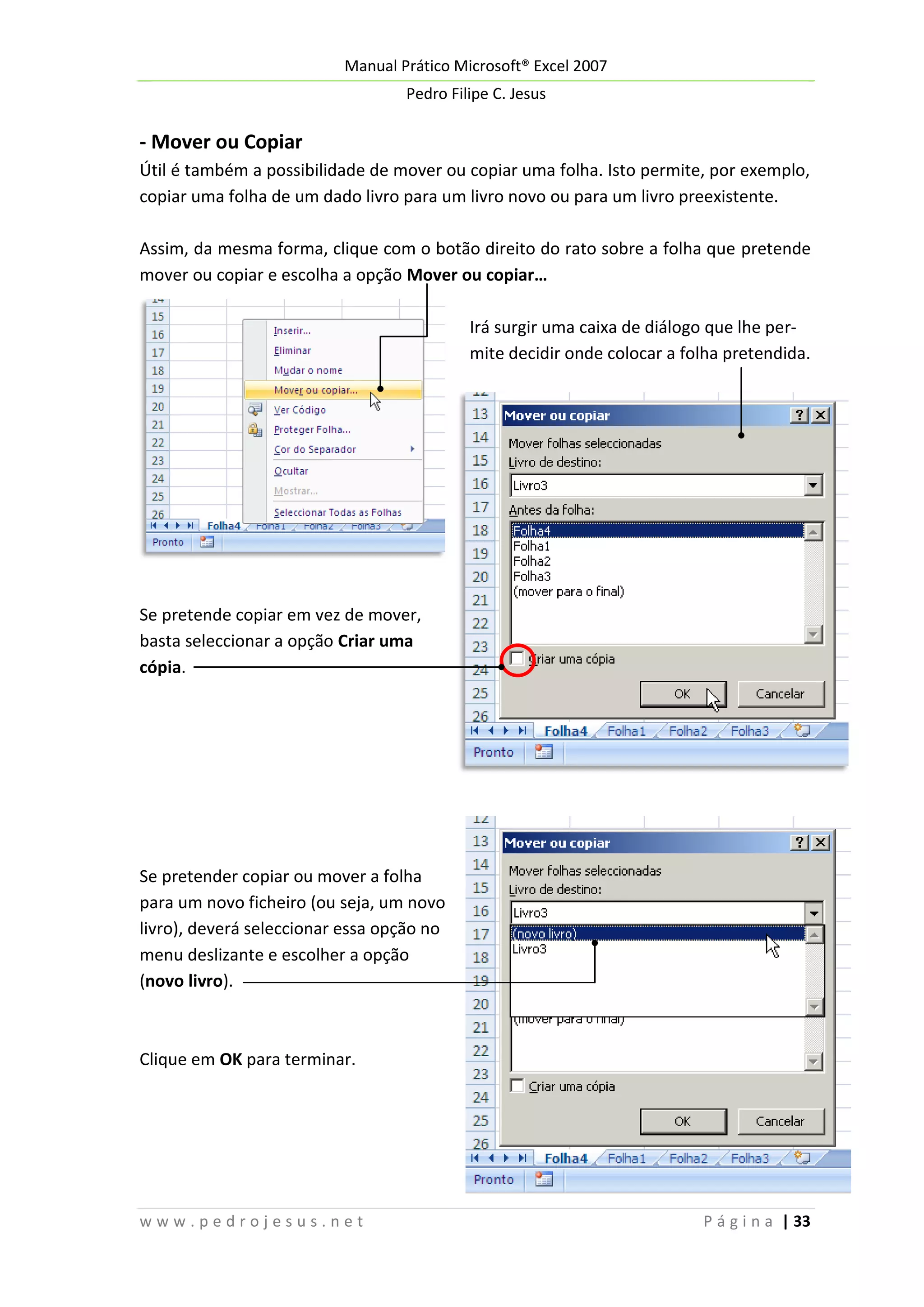 Manual Prático Microsoft® Excel 2007
Pedro Filipe C. Jesus

- Mover ou Copiar
Útil é também a possibilidade de mover ou copiar uma folha. Isto permite, por exemplo,
copiar uma folha de um dado livro para um livro novo ou para um livro preexistente.
Assim, da mesma forma, clique com o botão direito do rato sobre a folha que pretende
mover ou copiar e escolha a opção Mover ou copiar…
Irá surgir uma caixa de diálogo que lhe permite decidir onde colocar a folha pretendida.

Se pretende copiar em vez de mover,
basta seleccionar a opção Criar uma
cópia.

Se pretender copiar ou mover a folha
para um novo ficheiro (ou seja, um novo
livro), deverá seleccionar essa opção no
menu deslizante e escolher a opção
(novo livro).

Clique em OK para terminar.

www.pedrojesus.net

P á g i n a | 33

 