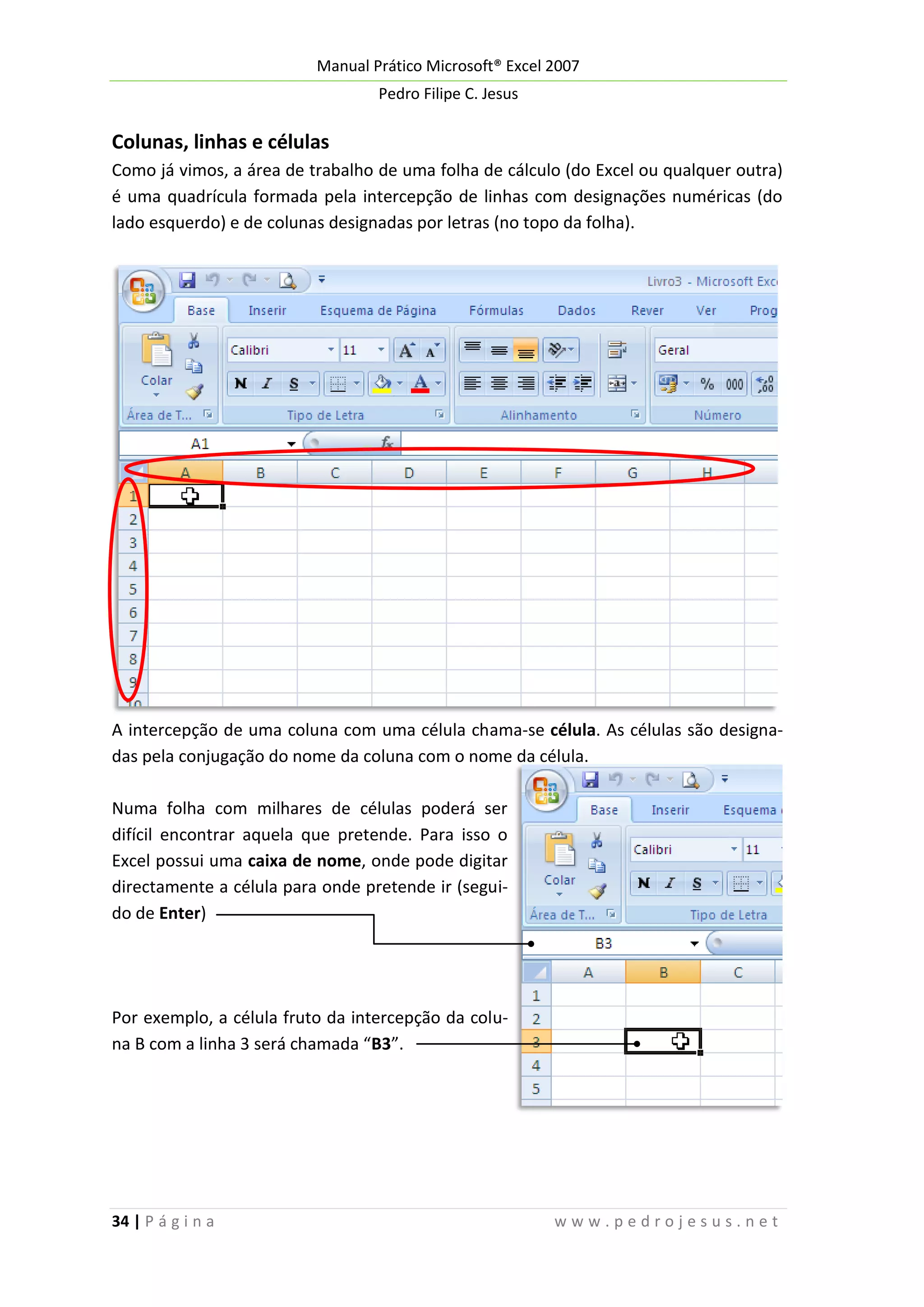 Manual Prático Microsoft® Excel 2007
Pedro Filipe C. Jesus

Colunas, linhas e células
Como já vimos, a área de trabalho de uma folha de cálculo (do Excel ou qualquer outra)
é uma quadrícula formada pela intercepção de linhas com designações numéricas (do
lado esquerdo) e de colunas designadas por letras (no topo da folha).

A intercepção de uma coluna com uma célula chama-se célula. As células são designadas pela conjugação do nome da coluna com o nome da célula.
Numa folha com milhares de células poderá ser
difícil encontrar aquela que pretende. Para isso o
Excel possui uma caixa de nome, onde pode digitar
directamente a célula para onde pretende ir (seguido de Enter)

Por exemplo, a célula fruto da intercepção da coluna B com a linha 3 será chamada “B3”.

34 | P á g i n a

www.pedrojesus.net

 