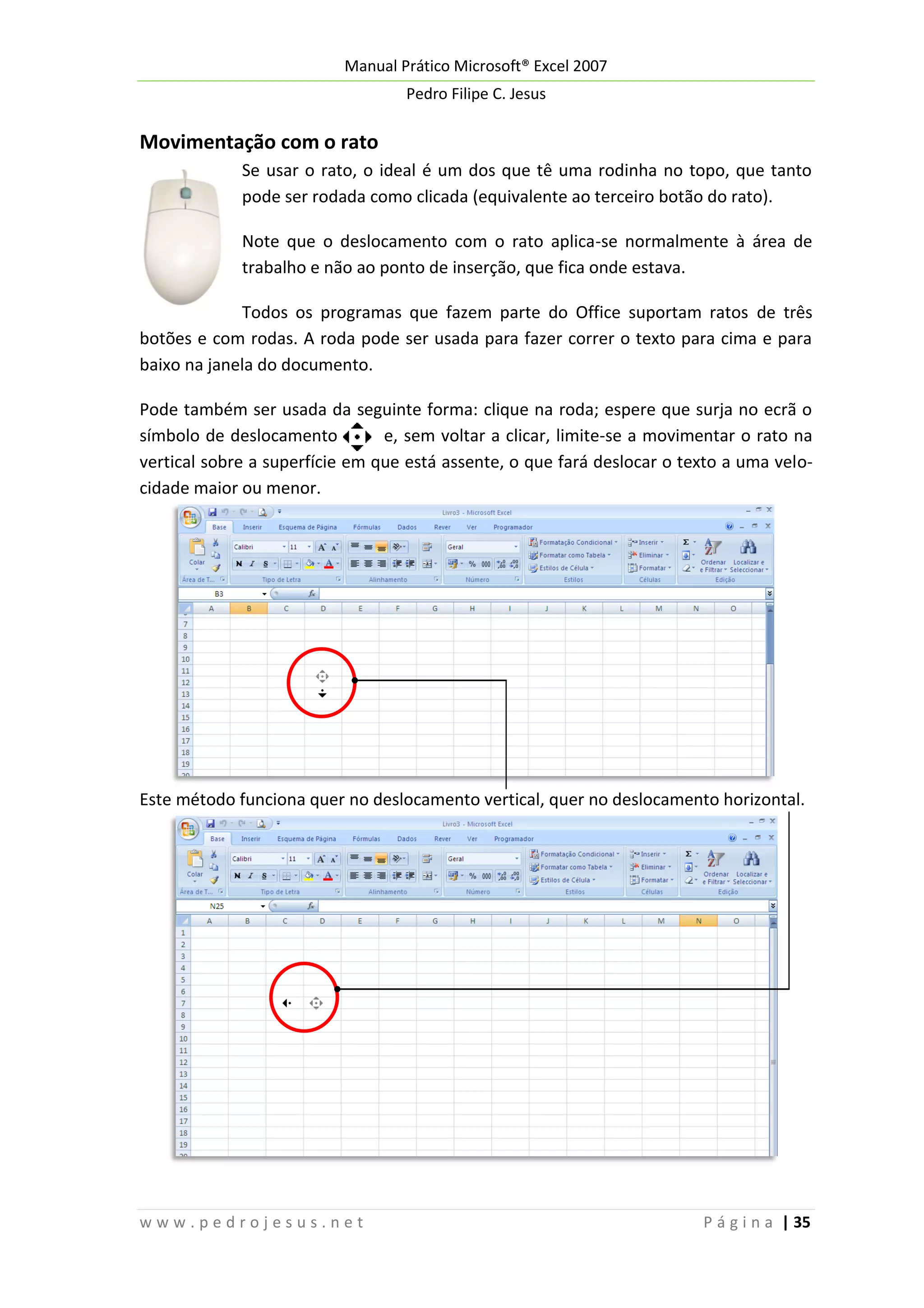 Manual Prático Microsoft® Excel 2007
Pedro Filipe C. Jesus

Movimentação com o rato
Se usar o rato, o ideal é um dos que tê uma rodinha no topo, que tanto
pode ser rodada como clicada (equivalente ao terceiro botão do rato).
Note que o deslocamento com o rato aplica-se normalmente à área de
trabalho e não ao ponto de inserção, que fica onde estava.
Todos os programas que fazem parte do Office suportam ratos de três
botões e com rodas. A roda pode ser usada para fazer correr o texto para cima e para
baixo na janela do documento.
Pode também ser usada da seguinte forma: clique na roda; espere que surja no ecrã o
símbolo de deslocamento
e, sem voltar a clicar, limite-se a movimentar o rato na
vertical sobre a superfície em que está assente, o que fará deslocar o texto a uma velocidade maior ou menor.

Este método funciona quer no deslocamento vertical, quer no deslocamento horizontal.

www.pedrojesus.net

P á g i n a | 35

 