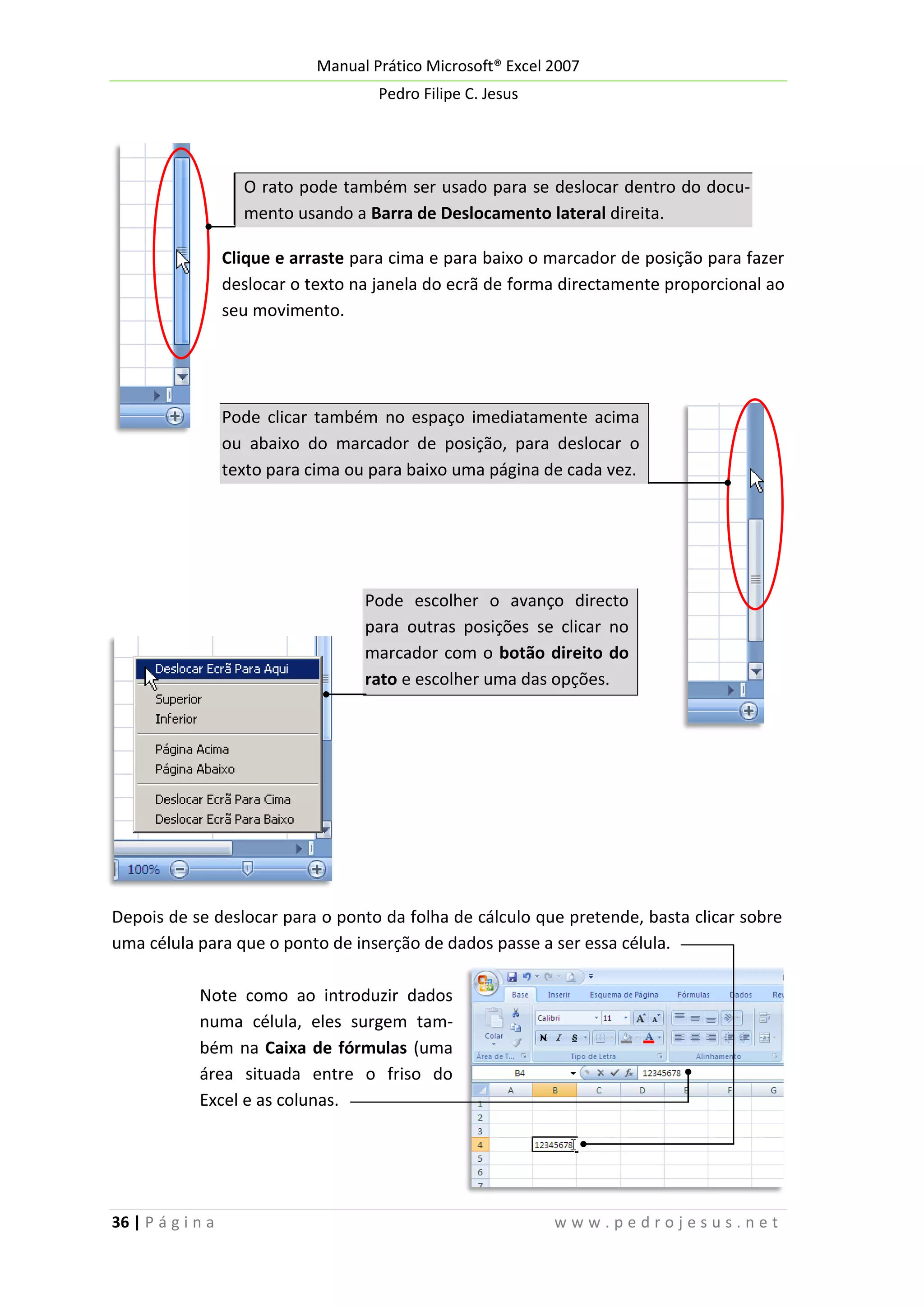 Manual Prático Microsoft® Excel 2007
Pedro Filipe C. Jesus

O rato pode também ser usado para se deslocar dentro do documento usando a Barra de Deslocamento lateral direita.
Clique e arraste para cima e para baixo o marcador de posição para fazer
deslocar o texto na janela do ecrã de forma directamente proporcional ao
seu movimento.

Pode clicar também no espaço imediatamente acima
ou abaixo do marcador de posição, para deslocar o
texto para cima ou para baixo uma página de cada vez.

Pode escolher o avanço directo
para outras posições se clicar no
marcador com o botão direito do
rato e escolher uma das opções.

Depois de se deslocar para o ponto da folha de cálculo que pretende, basta clicar sobre
uma célula para que o ponto de inserção de dados passe a ser essa célula.
Note como ao introduzir dados
numa célula, eles surgem também na Caixa de fórmulas (uma
área situada entre o friso do
Excel e as colunas.

36 | P á g i n a

www.pedrojesus.net

 