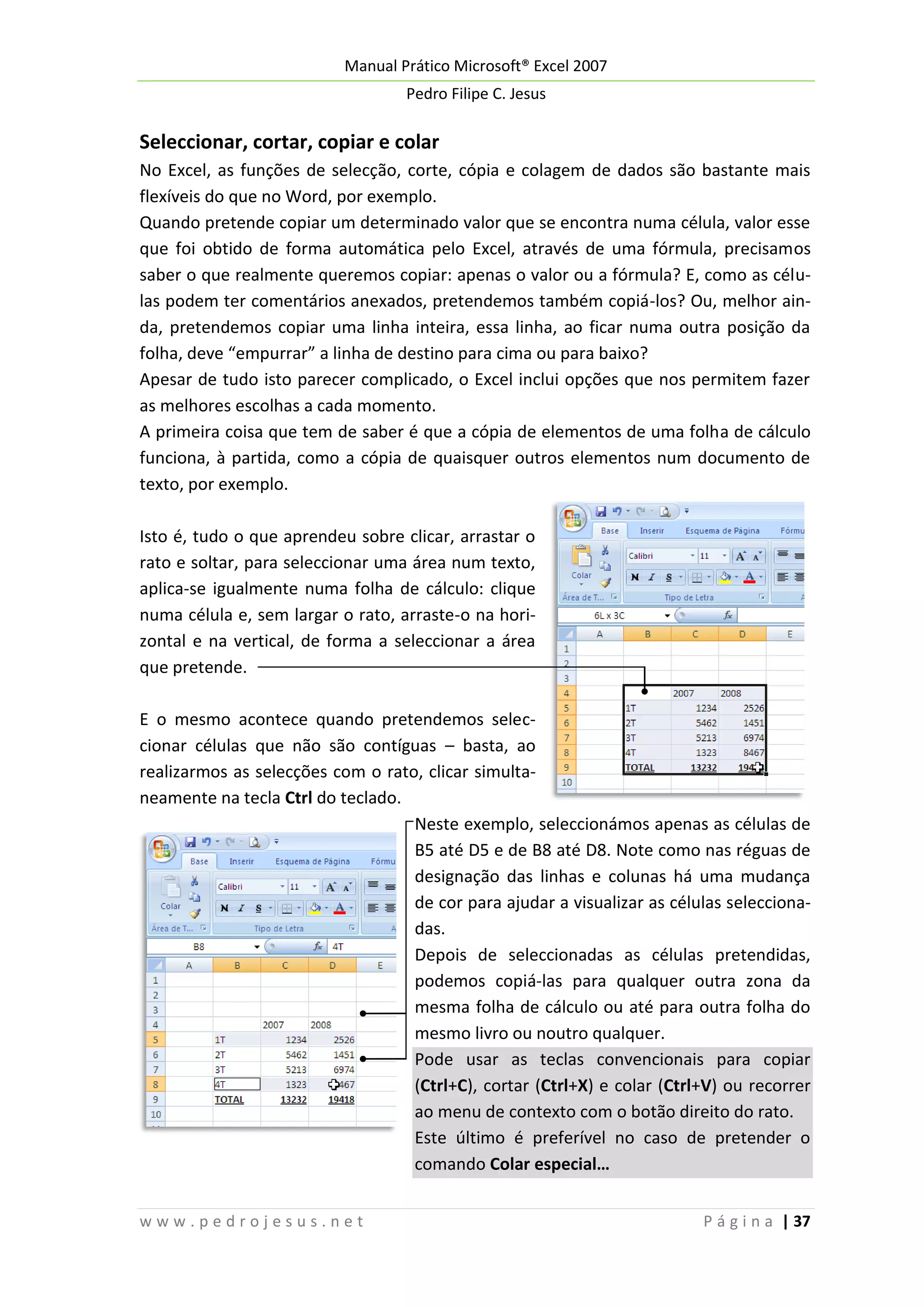 Manual Prático Microsoft® Excel 2007
Pedro Filipe C. Jesus

Seleccionar, cortar, copiar e colar
No Excel, as funções de selecção, corte, cópia e colagem de dados são bastante mais
flexíveis do que no Word, por exemplo.
Quando pretende copiar um determinado valor que se encontra numa célula, valor esse
que foi obtido de forma automática pelo Excel, através de uma fórmula, precisamos
saber o que realmente queremos copiar: apenas o valor ou a fórmula? E, como as células podem ter comentários anexados, pretendemos também copiá-los? Ou, melhor ainda, pretendemos copiar uma linha inteira, essa linha, ao ficar numa outra posição da
folha, deve “empurrar” a linha de destino para cima ou para baixo?
Apesar de tudo isto parecer complicado, o Excel inclui opções que nos permitem fazer
as melhores escolhas a cada momento.
A primeira coisa que tem de saber é que a cópia de elementos de uma folha de cálculo
funciona, à partida, como a cópia de quaisquer outros elementos num documento de
texto, por exemplo.
Isto é, tudo o que aprendeu sobre clicar, arrastar o
rato e soltar, para seleccionar uma área num texto,
aplica-se igualmente numa folha de cálculo: clique
numa célula e, sem largar o rato, arraste-o na horizontal e na vertical, de forma a seleccionar a área
que pretende.
E o mesmo acontece quando pretendemos seleccionar células que não são contíguas – basta, ao
realizarmos as selecções com o rato, clicar simultaneamente na tecla Ctrl do teclado.
Neste exemplo, seleccionámos apenas as células de
B5 até D5 e de B8 até D8. Note como nas réguas de
designação das linhas e colunas há uma mudança
de cor para ajudar a visualizar as células seleccionadas.
Depois de seleccionadas as células pretendidas,
podemos copiá-las para qualquer outra zona da
mesma folha de cálculo ou até para outra folha do
mesmo livro ou noutro qualquer.
Pode usar as teclas convencionais para copiar
(Ctrl+C), cortar (Ctrl+X) e colar (Ctrl+V) ou recorrer
ao menu de contexto com o botão direito do rato.
Este último é preferível no caso de pretender o
comando Colar especial…
www.pedrojesus.net

P á g i n a | 37

 