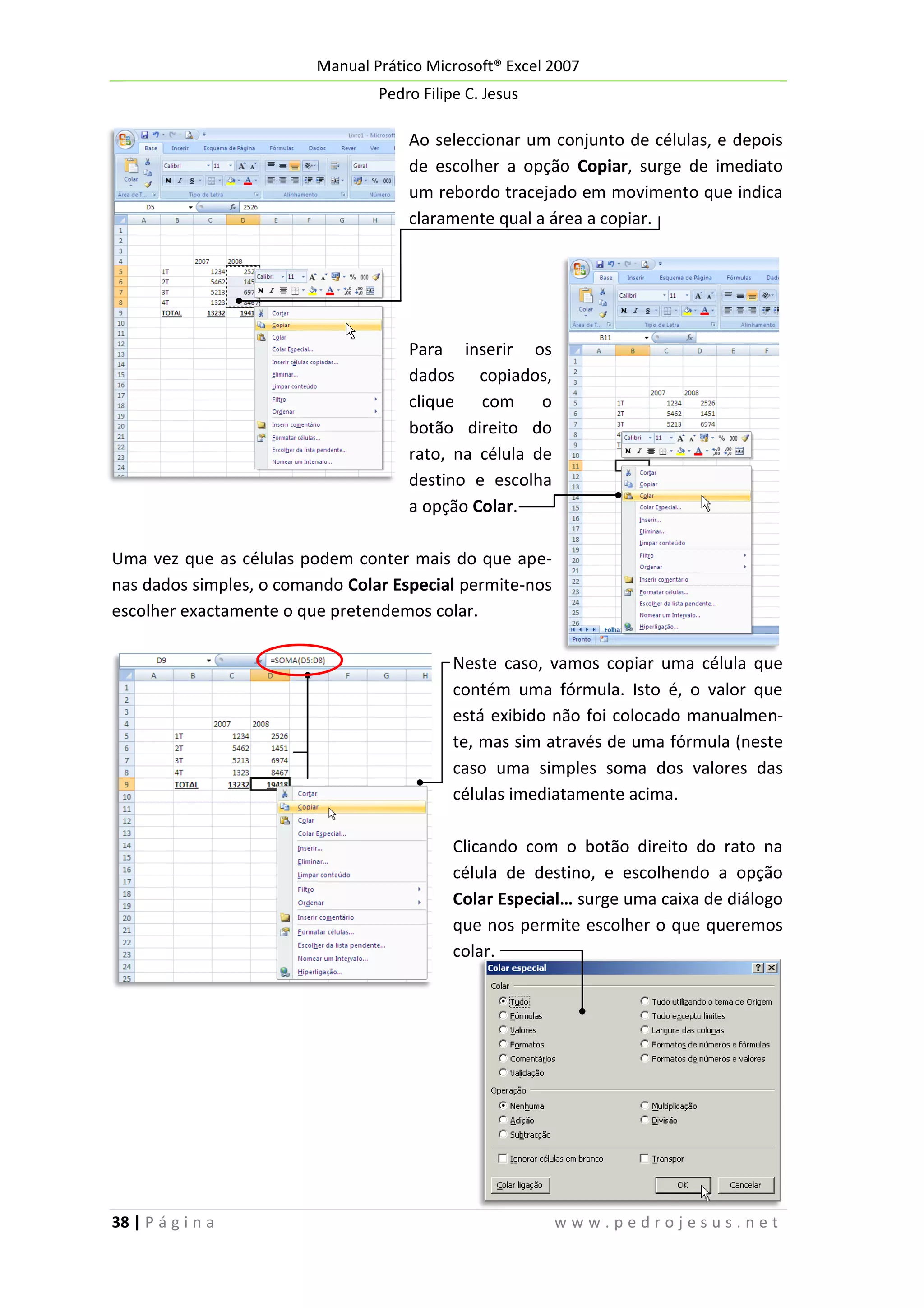 Manual Prático Microsoft® Excel 2007
Pedro Filipe C. Jesus

Ao seleccionar um conjunto de células, e depois
de escolher a opção Copiar, surge de imediato
um rebordo tracejado em movimento que indica
claramente qual a área a copiar.

Para inserir os
dados copiados,
clique com o
botão direito do
rato, na célula de
destino e escolha
a opção Colar.
Uma vez que as células podem conter mais do que apenas dados simples, o comando Colar Especial permite-nos
escolher exactamente o que pretendemos colar.
Neste caso, vamos copiar uma célula que
contém uma fórmula. Isto é, o valor que
está exibido não foi colocado manualmente, mas sim através de uma fórmula (neste
caso uma simples soma dos valores das
células imediatamente acima.
Clicando com o botão direito do rato na
célula de destino, e escolhendo a opção
Colar Especial… surge uma caixa de diálogo
que nos permite escolher o que queremos
colar.

38 | P á g i n a

www.pedrojesus.net

 