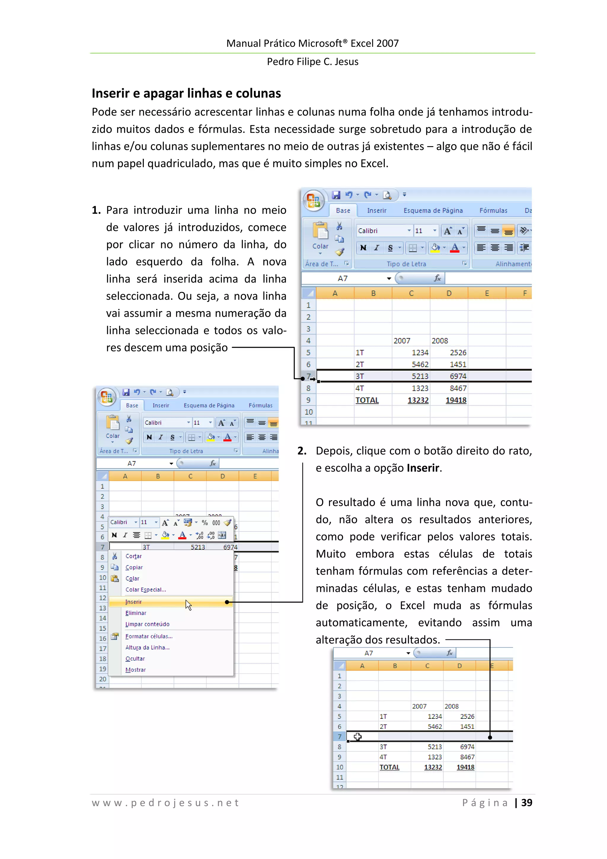 Manual Prático Microsoft® Excel 2007
Pedro Filipe C. Jesus

Inserir e apagar linhas e colunas
Pode ser necessário acrescentar linhas e colunas numa folha onde já tenhamos introduzido muitos dados e fórmulas. Esta necessidade surge sobretudo para a introdução de
linhas e/ou colunas suplementares no meio de outras já existentes – algo que não é fácil
num papel quadriculado, mas que é muito simples no Excel.

1. Para introduzir uma linha no meio
de valores já introduzidos, comece
por clicar no número da linha, do
lado esquerdo da folha. A nova
linha será inserida acima da linha
seleccionada. Ou seja, a nova linha
vai assumir a mesma numeração da
linha seleccionada e todos os valores descem uma posição

2. Depois, clique com o botão direito do rato,
e escolha a opção Inserir.
O resultado é uma linha nova que, contudo, não altera os resultados anteriores,
como pode verificar pelos valores totais.
Muito embora estas células de totais
tenham fórmulas com referências a determinadas células, e estas tenham mudado
de posição, o Excel muda as fórmulas
automaticamente, evitando assim uma
alteração dos resultados.

www.pedrojesus.net

P á g i n a | 39

 