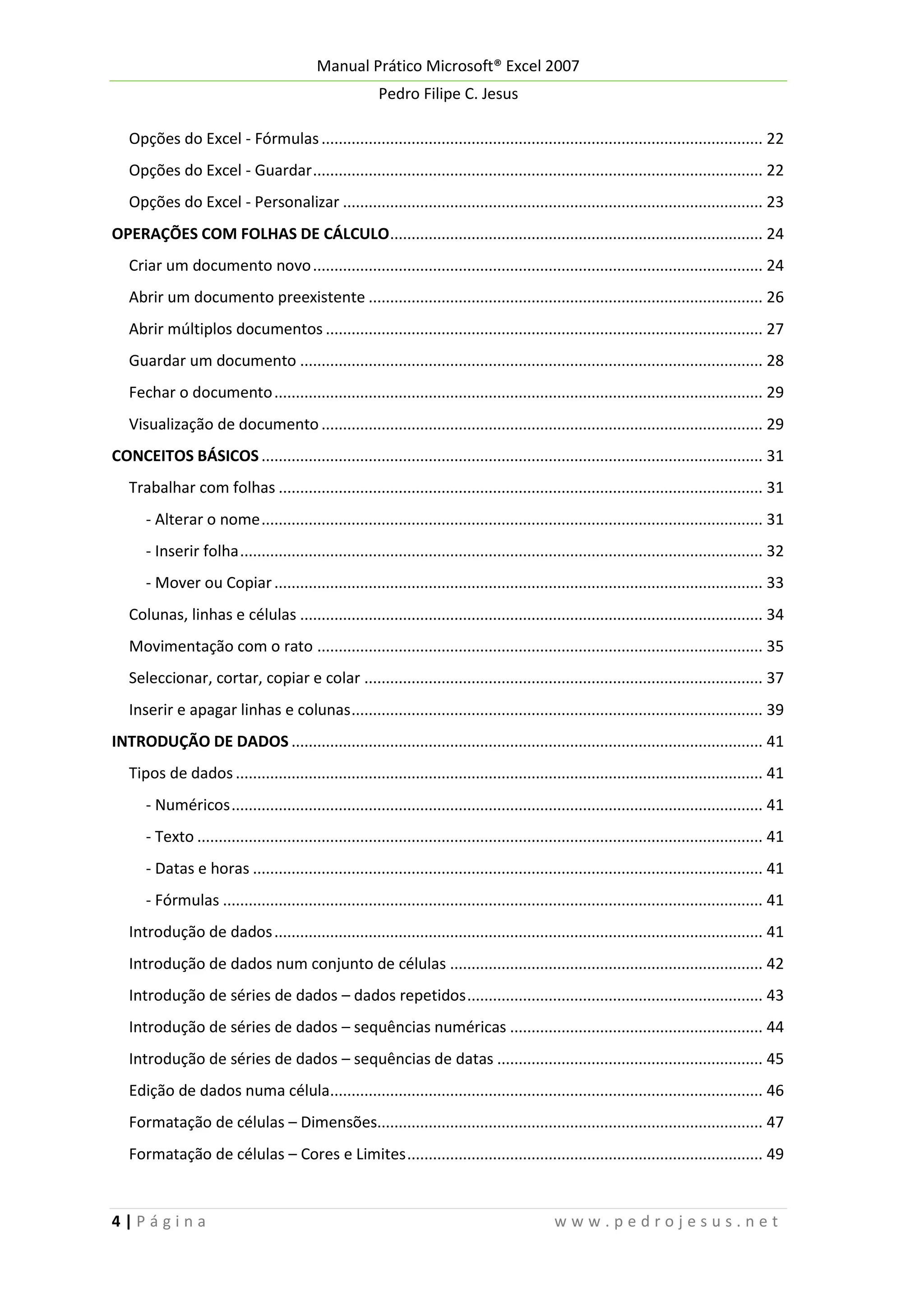 Manual Prático Microsoft® Excel 2007
Pedro Filipe C. Jesus
Opções do Excel - Fórmulas ....................................................................................................... 22
Opções do Excel - Guardar ......................................................................................................... 22
Opções do Excel - Personalizar .................................................................................................. 23
OPERAÇÕES COM FOLHAS DE CÁLCULO ....................................................................................... 24
Criar um documento novo ......................................................................................................... 24
Abrir um documento preexistente ............................................................................................ 26
Abrir múltiplos documentos ...................................................................................................... 27
Guardar um documento ............................................................................................................ 28
Fechar o documento .................................................................................................................. 29
Visualização de documento ....................................................................................................... 29
CONCEITOS BÁSICOS ..................................................................................................................... 31
Trabalhar com folhas ................................................................................................................. 31
- Alterar o nome ..................................................................................................................... 31
- Inserir folha .......................................................................................................................... 32
- Mover ou Copiar .................................................................................................................. 33
Colunas, linhas e células ............................................................................................................ 34
Movimentação com o rato ........................................................................................................ 35
Seleccionar, cortar, copiar e colar ............................................................................................. 37
Inserir e apagar linhas e colunas ................................................................................................ 39
INTRODUÇÃO DE DADOS .............................................................................................................. 41
Tipos de dados ........................................................................................................................... 41
- Numéricos ............................................................................................................................ 41
- Texto .................................................................................................................................... 41
- Datas e horas ....................................................................................................................... 41
- Fórmulas .............................................................................................................................. 41
Introdução de dados .................................................................................................................. 41
Introdução de dados num conjunto de células ......................................................................... 42
Introdução de séries de dados – dados repetidos ..................................................................... 43
Introdução de séries de dados – sequências numéricas ........................................................... 44
Introdução de séries de dados – sequências de datas .............................................................. 45
Edição de dados numa célula..................................................................................................... 46
Formatação de células – Dimensões.......................................................................................... 47
Formatação de células – Cores e Limites ................................................................................... 49

4|Página

www.pedrojesus.net

 