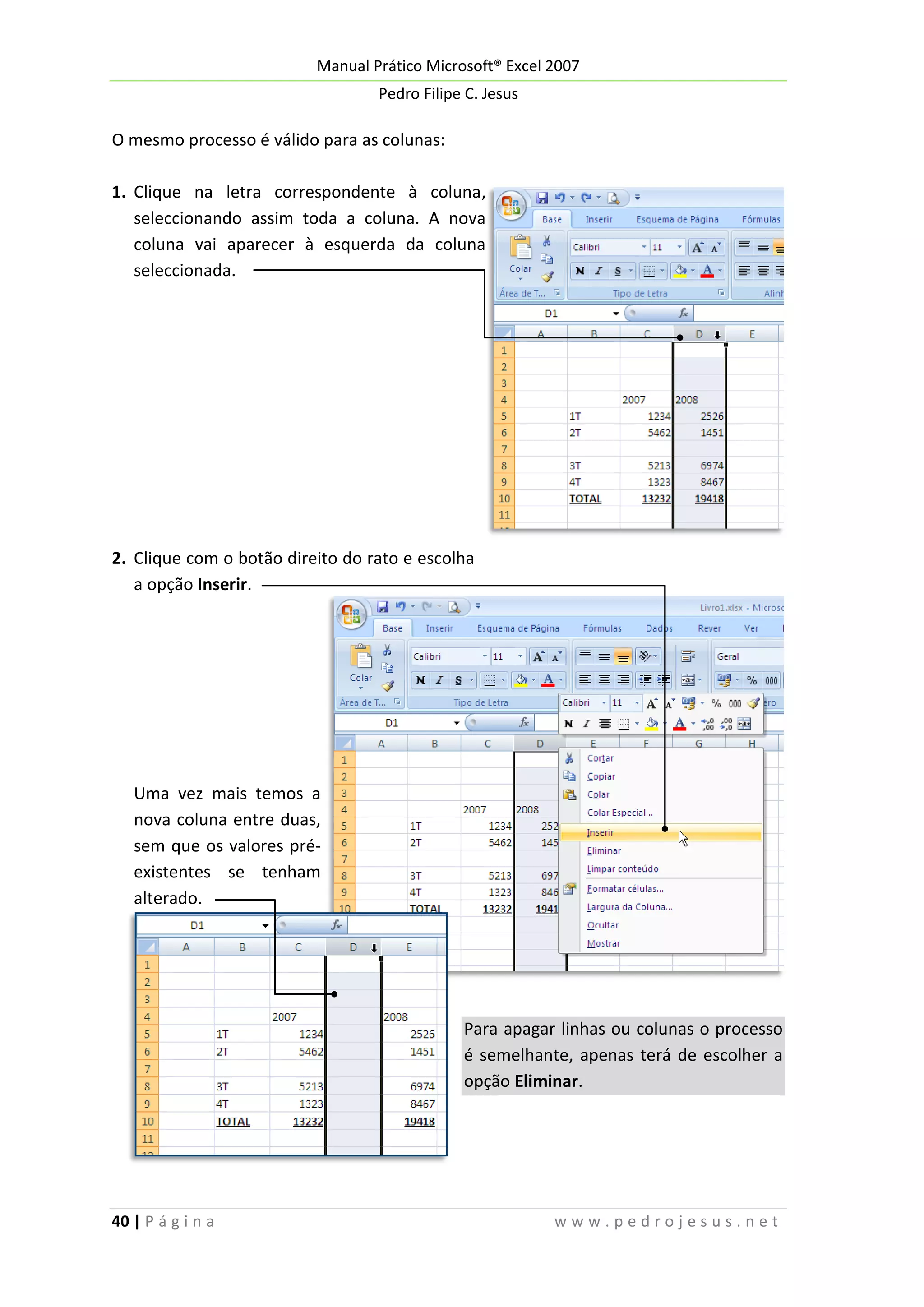 Manual Prático Microsoft® Excel 2007
Pedro Filipe C. Jesus

O mesmo processo é válido para as colunas:
1. Clique na letra correspondente à coluna,
seleccionando assim toda a coluna. A nova
coluna vai aparecer à esquerda da coluna
seleccionada.

2. Clique com o botão direito do rato e escolha
a opção Inserir.

Uma vez mais temos a
nova coluna entre duas,
sem que os valores préexistentes se tenham
alterado.

Para apagar linhas ou colunas o processo
é semelhante, apenas terá de escolher a
opção Eliminar.

40 | P á g i n a

www.pedrojesus.net

 