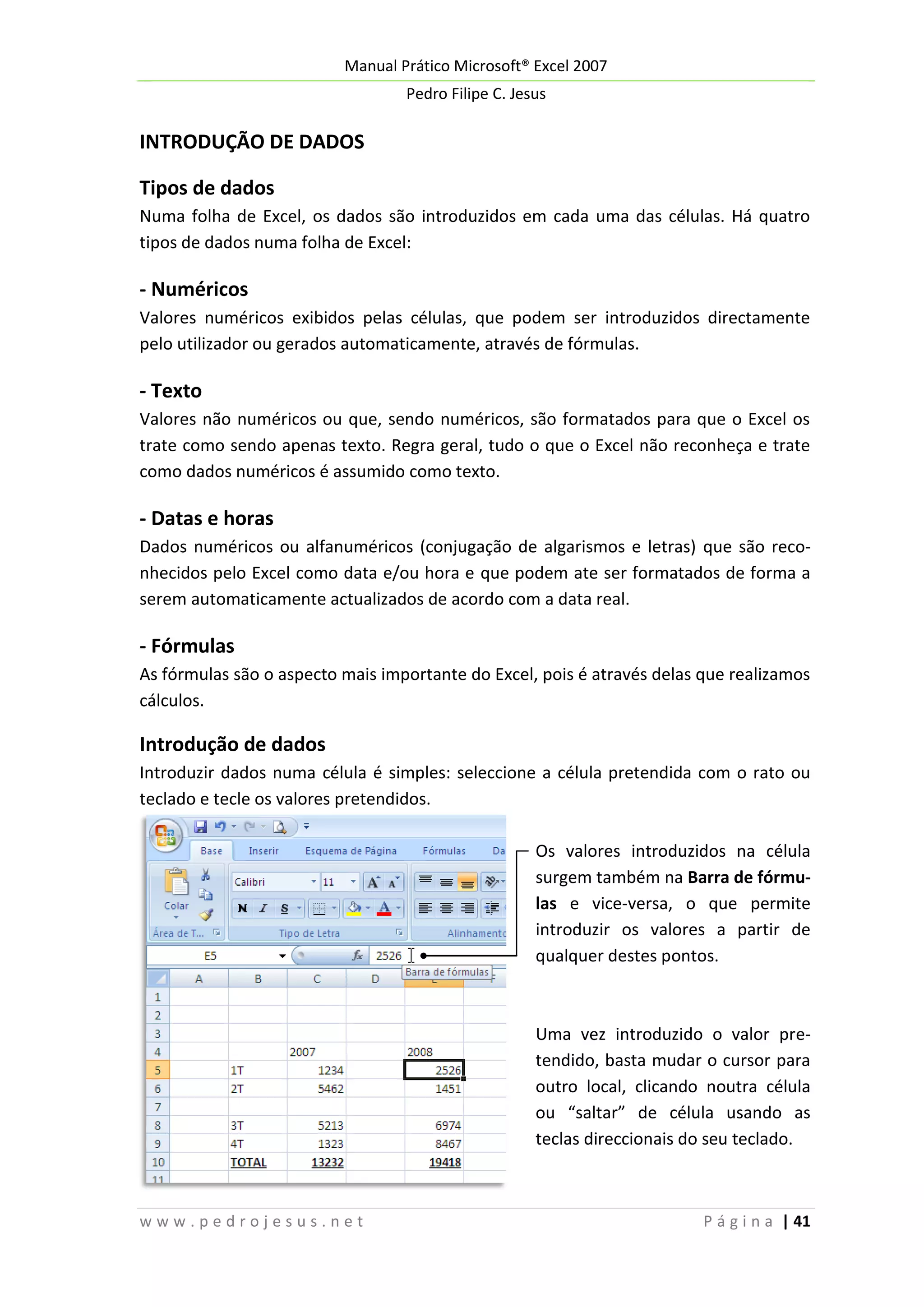 Manual Prático Microsoft® Excel 2007
Pedro Filipe C. Jesus

INTRODUÇÃO DE DADOS
Tipos de dados
Numa folha de Excel, os dados são introduzidos em cada uma das células. Há quatro
tipos de dados numa folha de Excel:

- Numéricos
Valores numéricos exibidos pelas células, que podem ser introduzidos directamente
pelo utilizador ou gerados automaticamente, através de fórmulas.

- Texto
Valores não numéricos ou que, sendo numéricos, são formatados para que o Excel os
trate como sendo apenas texto. Regra geral, tudo o que o Excel não reconheça e trate
como dados numéricos é assumido como texto.

- Datas e horas
Dados numéricos ou alfanuméricos (conjugação de algarismos e letras) que são reconhecidos pelo Excel como data e/ou hora e que podem ate ser formatados de forma a
serem automaticamente actualizados de acordo com a data real.

- Fórmulas
As fórmulas são o aspecto mais importante do Excel, pois é através delas que realizamos
cálculos.

Introdução de dados
Introduzir dados numa célula é simples: seleccione a célula pretendida com o rato ou
teclado e tecle os valores pretendidos.
Os valores introduzidos na célula
surgem também na Barra de fórmulas e vice-versa, o que permite
introduzir os valores a partir de
qualquer destes pontos.

Uma vez introduzido o valor pretendido, basta mudar o cursor para
outro local, clicando noutra célula
ou “saltar” de célula usando as
teclas direccionais do seu teclado.

www.pedrojesus.net

P á g i n a | 41

 