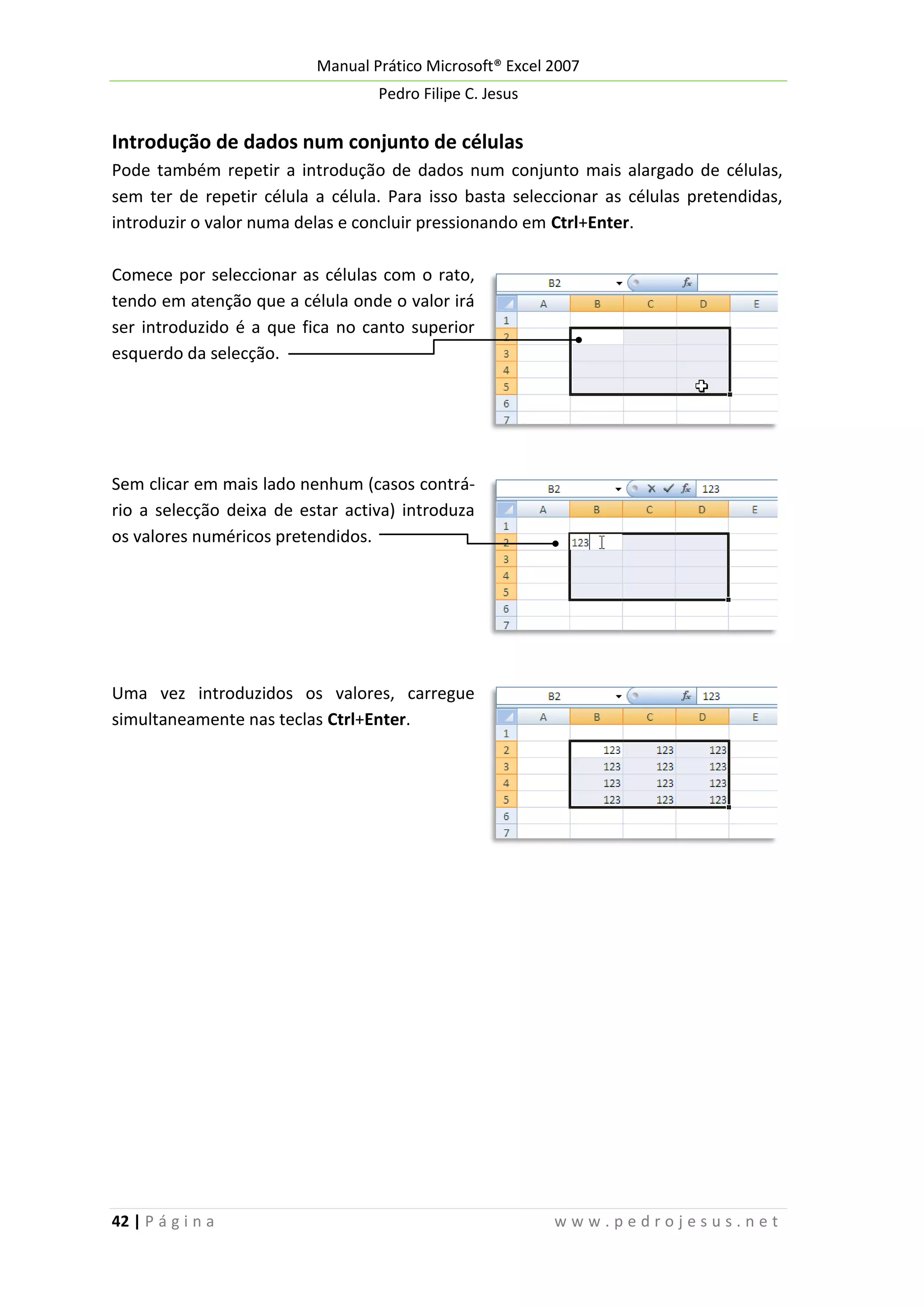 Manual Prático Microsoft® Excel 2007
Pedro Filipe C. Jesus

Introdução de dados num conjunto de células
Pode também repetir a introdução de dados num conjunto mais alargado de células,
sem ter de repetir célula a célula. Para isso basta seleccionar as células pretendidas,
introduzir o valor numa delas e concluir pressionando em Ctrl+Enter.
Comece por seleccionar as células com o rato,
tendo em atenção que a célula onde o valor irá
ser introduzido é a que fica no canto superior
esquerdo da selecção.

Sem clicar em mais lado nenhum (casos contrário a selecção deixa de estar activa) introduza
os valores numéricos pretendidos.

Uma vez introduzidos os valores, carregue
simultaneamente nas teclas Ctrl+Enter.

42 | P á g i n a

www.pedrojesus.net

 
