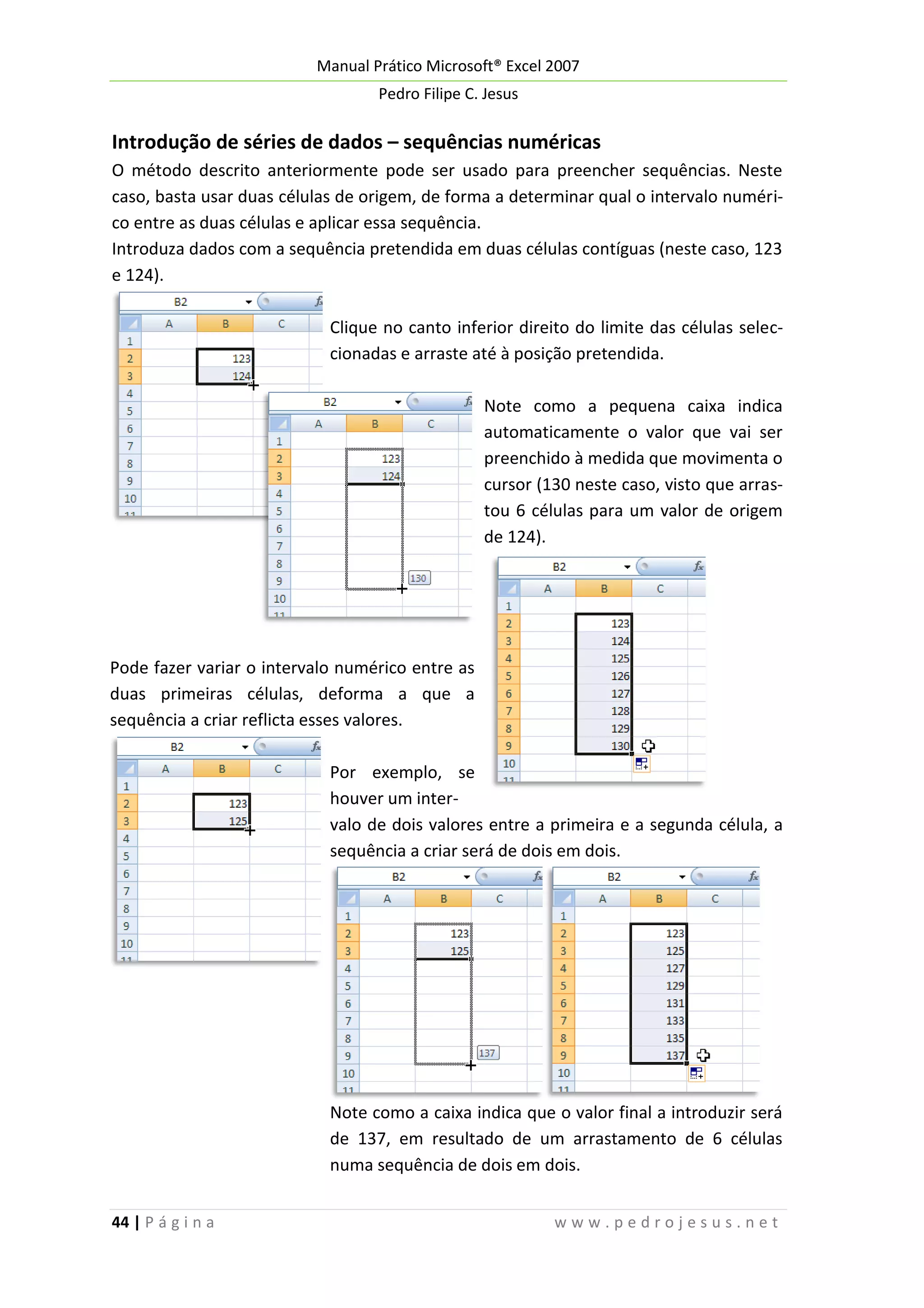 Manual Prático Microsoft® Excel 2007
Pedro Filipe C. Jesus

Introdução de séries de dados – sequências numéricas
O método descrito anteriormente pode ser usado para preencher sequências. Neste
caso, basta usar duas células de origem, de forma a determinar qual o intervalo numérico entre as duas células e aplicar essa sequência.
Introduza dados com a sequência pretendida em duas células contíguas (neste caso, 123
e 124).
Clique no canto inferior direito do limite das células seleccionadas e arraste até à posição pretendida.
Note como a pequena caixa indica
automaticamente o valor que vai ser
preenchido à medida que movimenta o
cursor (130 neste caso, visto que arrastou 6 células para um valor de origem
de 124).

Pode fazer variar o intervalo numérico entre as
duas primeiras células, deforma a que a
sequência a criar reflicta esses valores.
Por exemplo, se
houver um intervalo de dois valores entre a primeira e a segunda célula, a
sequência a criar será de dois em dois.

Note como a caixa indica que o valor final a introduzir será
de 137, em resultado de um arrastamento de 6 células
numa sequência de dois em dois.
44 | P á g i n a

www.pedrojesus.net

 