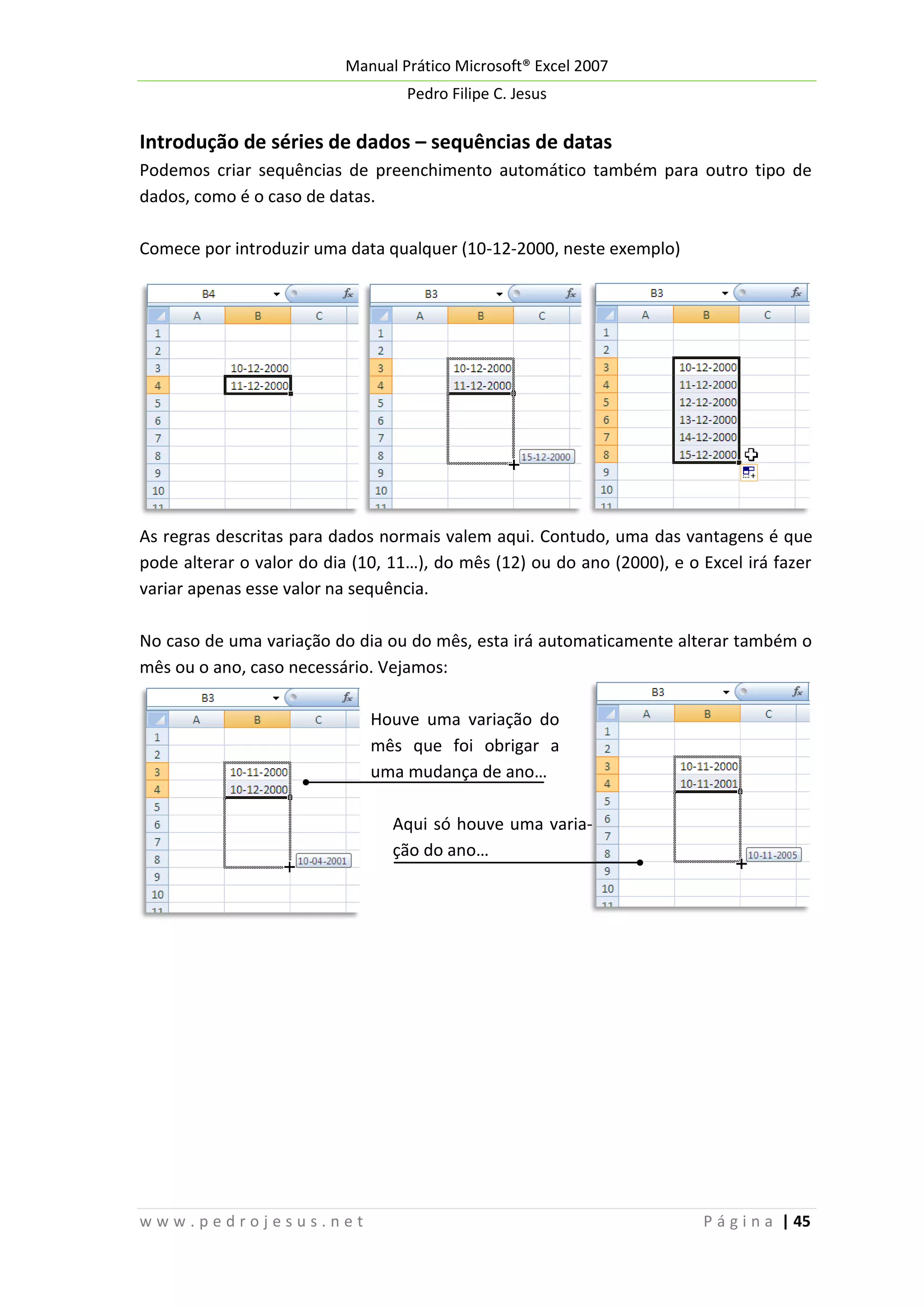 Manual Prático Microsoft® Excel 2007
Pedro Filipe C. Jesus

Introdução de séries de dados – sequências de datas
Podemos criar sequências de preenchimento automático também para outro tipo de
dados, como é o caso de datas.
Comece por introduzir uma data qualquer (10-12-2000, neste exemplo)

As regras descritas para dados normais valem aqui. Contudo, uma das vantagens é que
pode alterar o valor do dia (10, 11…), do mês (12) ou do ano (2000), e o Excel irá fazer
variar apenas esse valor na sequência.
No caso de uma variação do dia ou do mês, esta irá automaticamente alterar também o
mês ou o ano, caso necessário. Vejamos:
Houve uma variação do
mês que foi obrigar a
uma mudança de ano…
Aqui só houve uma variação do ano…

www.pedrojesus.net

P á g i n a | 45

 