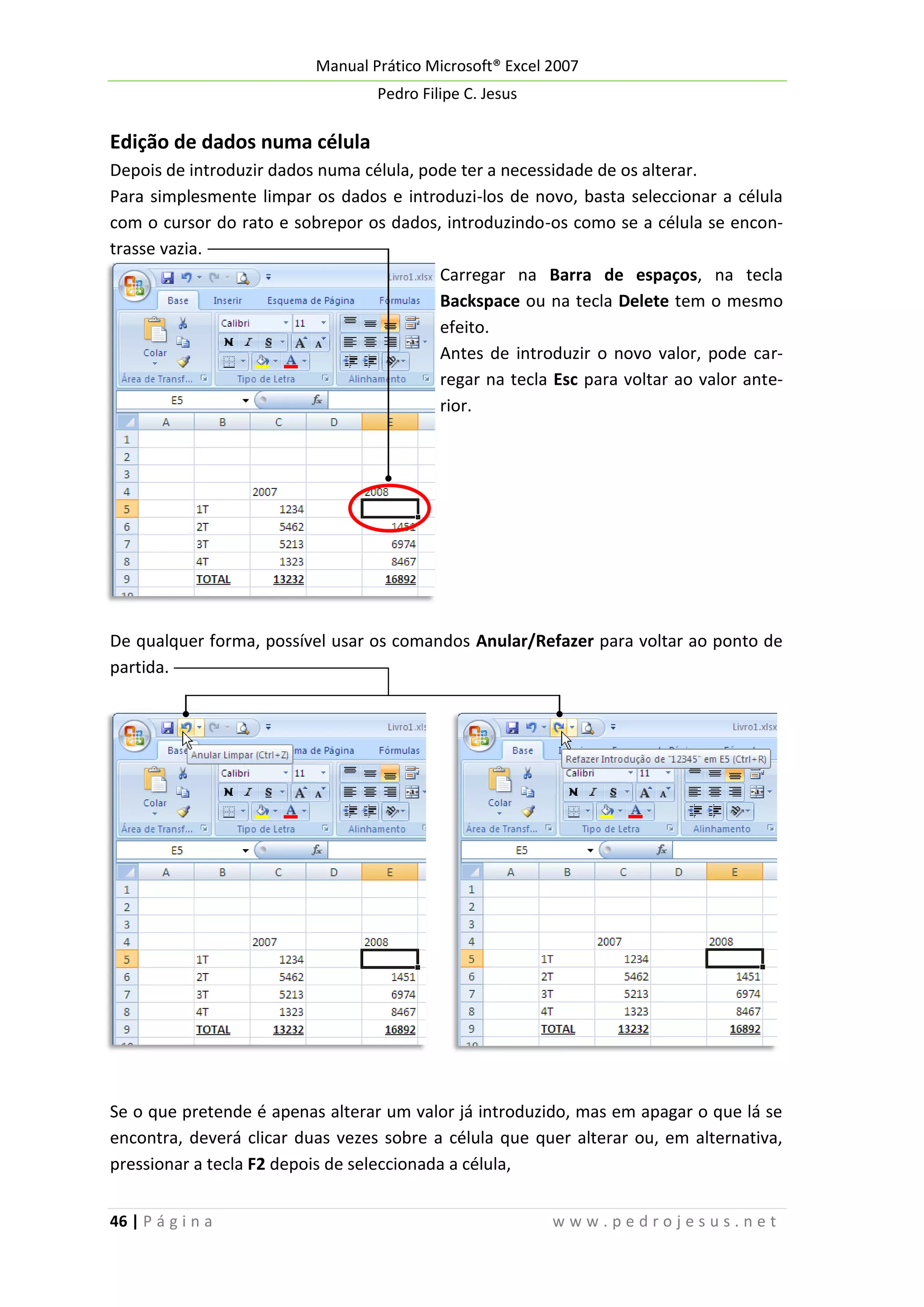 Manual Prático Microsoft® Excel 2007
Pedro Filipe C. Jesus

Edição de dados numa célula
Depois de introduzir dados numa célula, pode ter a necessidade de os alterar.
Para simplesmente limpar os dados e introduzi-los de novo, basta seleccionar a célula
com o cursor do rato e sobrepor os dados, introduzindo-os como se a célula se encontrasse vazia.
Carregar na Barra de espaços, na tecla
Backspace ou na tecla Delete tem o mesmo
efeito.
Antes de introduzir o novo valor, pode carregar na tecla Esc para voltar ao valor anterior.

De qualquer forma, possível usar os comandos Anular/Refazer para voltar ao ponto de
partida.

Se o que pretende é apenas alterar um valor já introduzido, mas em apagar o que lá se
encontra, deverá clicar duas vezes sobre a célula que quer alterar ou, em alternativa,
pressionar a tecla F2 depois de seleccionada a célula,
46 | P á g i n a

www.pedrojesus.net

 