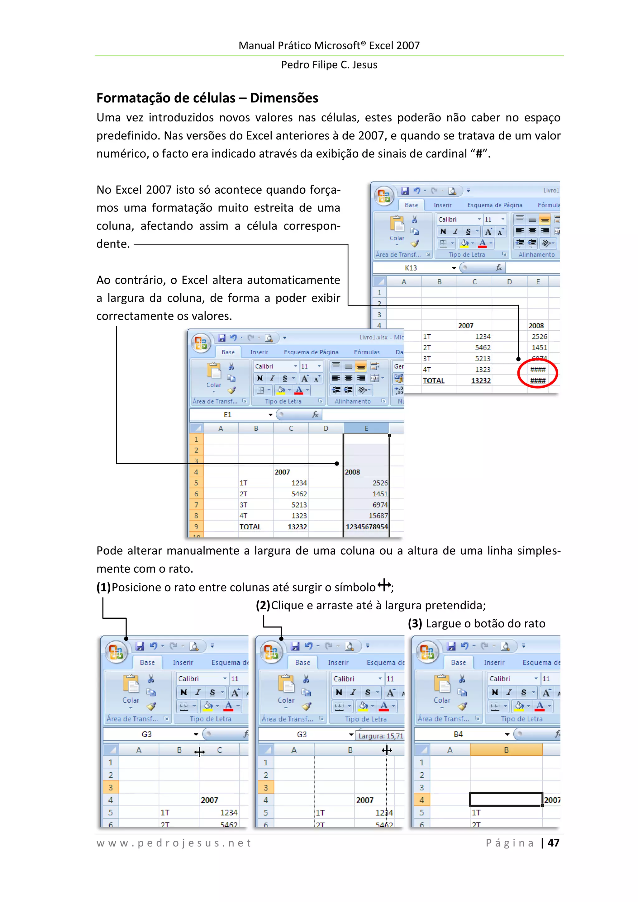 Manual Prático Microsoft® Excel 2007
Pedro Filipe C. Jesus

Formatação de células – Dimensões
Uma vez introduzidos novos valores nas células, estes poderão não caber no espaço
predefinido. Nas versões do Excel anteriores à de 2007, e quando se tratava de um valor
numérico, o facto era indicado através da exibição de sinais de cardinal “#”.
No Excel 2007 isto só acontece quando forçamos uma formatação muito estreita de uma
coluna, afectando assim a célula correspondente.
Ao contrário, o Excel altera automaticamente
a largura da coluna, de forma a poder exibir
correctamente os valores.

Pode alterar manualmente a largura de uma coluna ou a altura de uma linha simplesmente com o rato.
(1) Posicione o rato entre colunas até surgir o símbolo ;
(2) Clique e arraste até à largura pretendida;
(3) Largue o botão do rato

www.pedrojesus.net

P á g i n a | 47

 