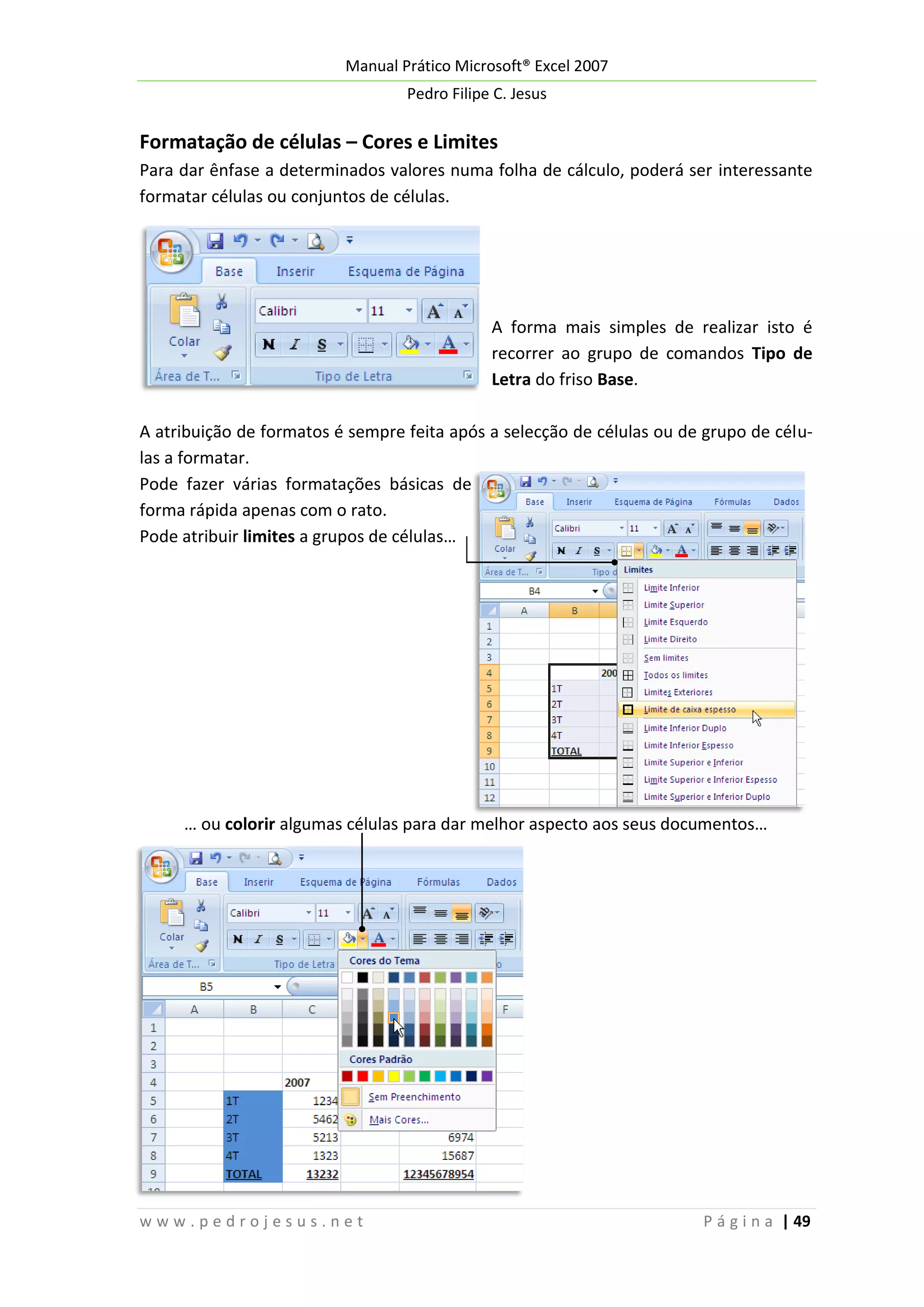 Manual Prático Microsoft® Excel 2007
Pedro Filipe C. Jesus

Formatação de células – Cores e Limites
Para dar ênfase a determinados valores numa folha de cálculo, poderá ser interessante
formatar células ou conjuntos de células.

A forma mais simples de realizar isto é
recorrer ao grupo de comandos Tipo de
Letra do friso Base.
A atribuição de formatos é sempre feita após a selecção de células ou de grupo de células a formatar.
Pode fazer várias formatações básicas de
forma rápida apenas com o rato.
Pode atribuir limites a grupos de células…

… ou colorir algumas células para dar melhor aspecto aos seus documentos…

www.pedrojesus.net

P á g i n a | 49

 