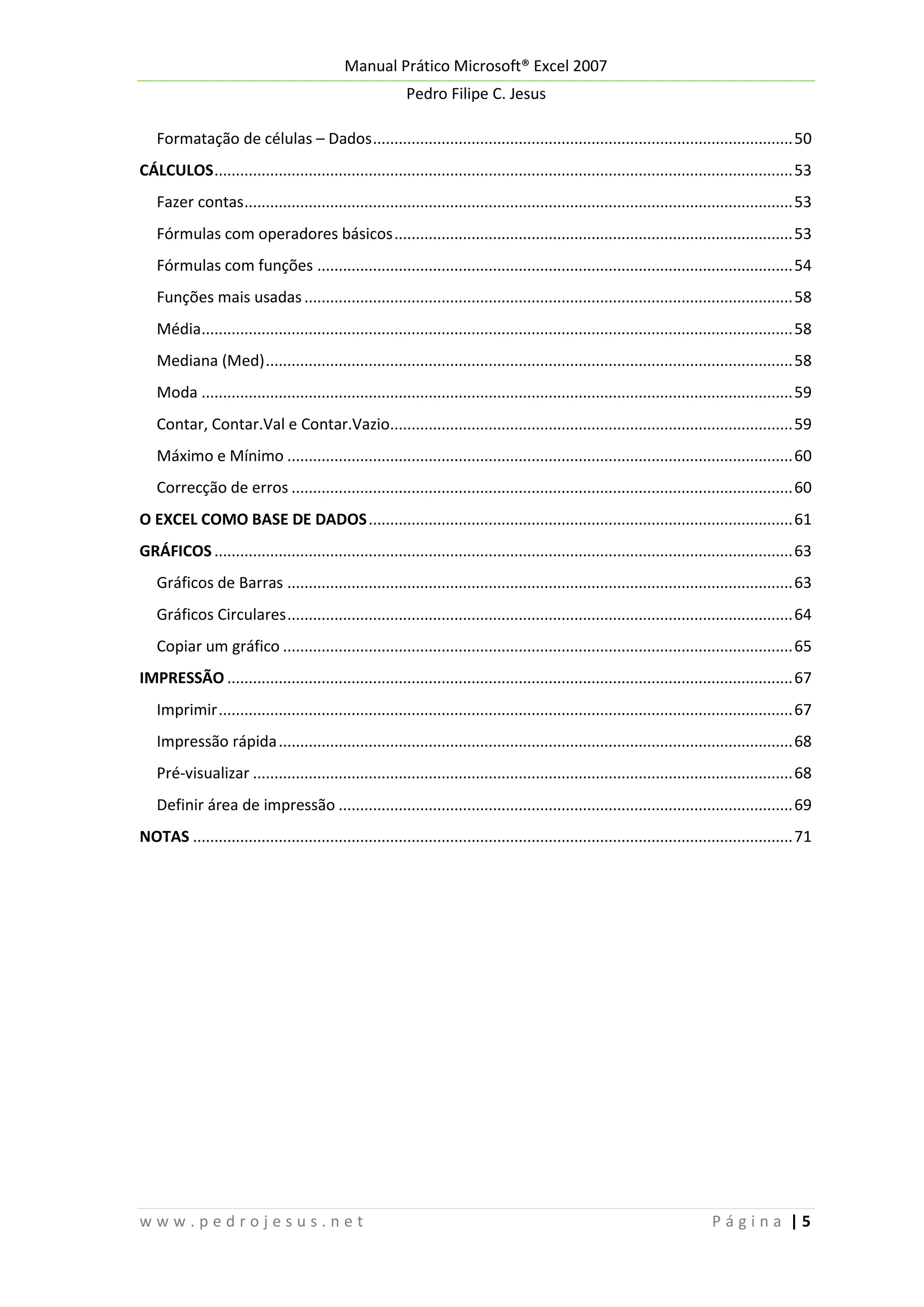 Manual Prático Microsoft® Excel 2007
Pedro Filipe C. Jesus
Formatação de células – Dados .................................................................................................. 50
CÁLCULOS ....................................................................................................................................... 53
Fazer contas ................................................................................................................................ 53
Fórmulas com operadores básicos ............................................................................................. 53
Fórmulas com funções ............................................................................................................... 54
Funções mais usadas .................................................................................................................. 58
Média.......................................................................................................................................... 58
Mediana (Med) ........................................................................................................................... 58
Moda .......................................................................................................................................... 59
Contar, Contar.Val e Contar.Vazio.............................................................................................. 59
Máximo e Mínimo ...................................................................................................................... 60
Correcção de erros ..................................................................................................................... 60
O EXCEL COMO BASE DE DADOS ................................................................................................... 61
GRÁFICOS ....................................................................................................................................... 63
Gráficos de Barras ...................................................................................................................... 63
Gráficos Circulares ...................................................................................................................... 64
Copiar um gráfico ....................................................................................................................... 65
IMPRESSÃO .................................................................................................................................... 67
Imprimir ...................................................................................................................................... 67
Impressão rápida ........................................................................................................................ 68
Pré-visualizar .............................................................................................................................. 68
Definir área de impressão .......................................................................................................... 69
NOTAS ............................................................................................................................................ 71

www.pedrojesus.net

Página |5

 