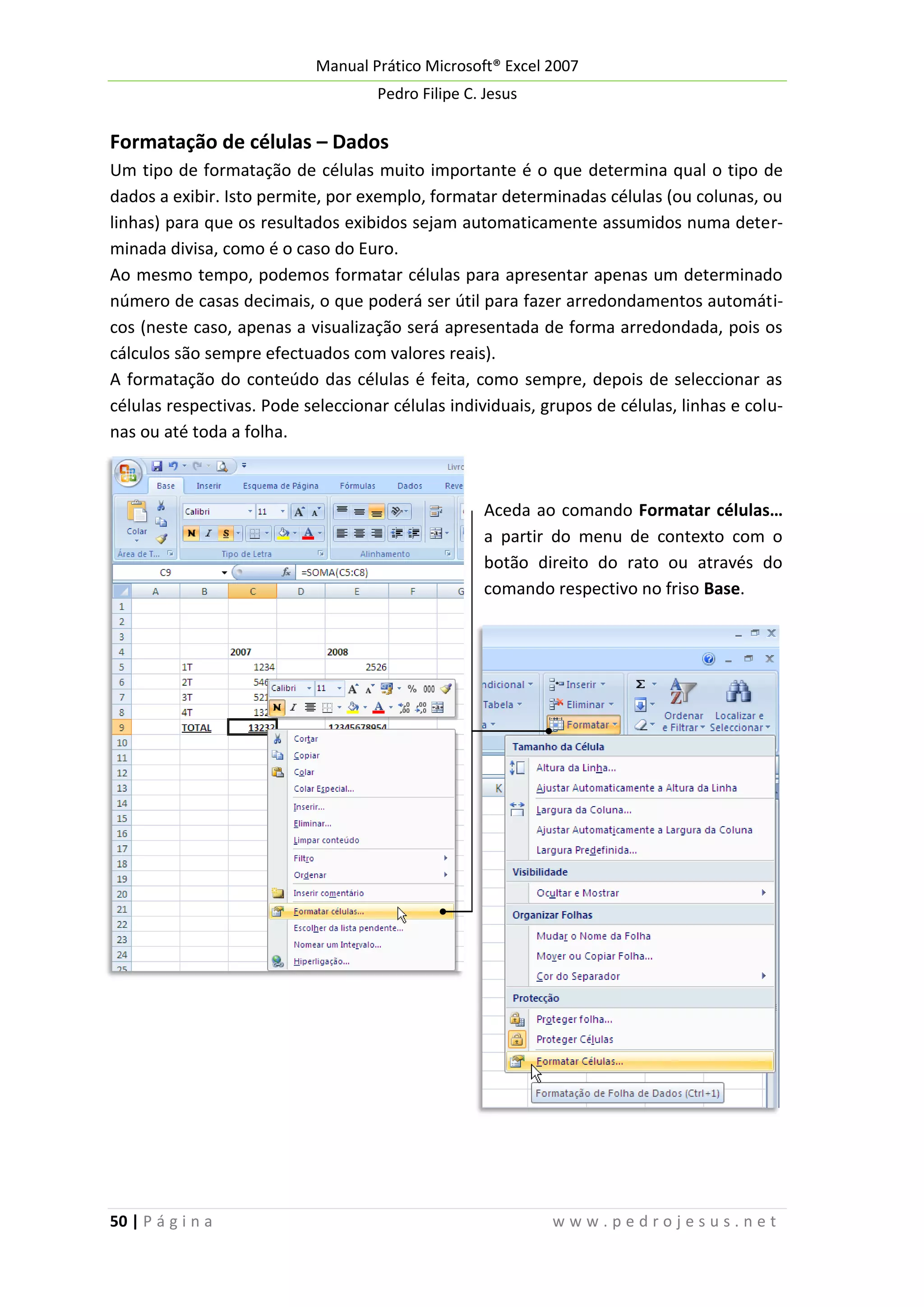 Manual Prático Microsoft® Excel 2007
Pedro Filipe C. Jesus

Formatação de células – Dados
Um tipo de formatação de células muito importante é o que determina qual o tipo de
dados a exibir. Isto permite, por exemplo, formatar determinadas células (ou colunas, ou
linhas) para que os resultados exibidos sejam automaticamente assumidos numa determinada divisa, como é o caso do Euro.
Ao mesmo tempo, podemos formatar células para apresentar apenas um determinado
número de casas decimais, o que poderá ser útil para fazer arredondamentos automáticos (neste caso, apenas a visualização será apresentada de forma arredondada, pois os
cálculos são sempre efectuados com valores reais).
A formatação do conteúdo das células é feita, como sempre, depois de seleccionar as
células respectivas. Pode seleccionar células individuais, grupos de células, linhas e colunas ou até toda a folha.

Aceda ao comando Formatar células…
a partir do menu de contexto com o
botão direito do rato ou através do
comando respectivo no friso Base.

50 | P á g i n a

www.pedrojesus.net

 