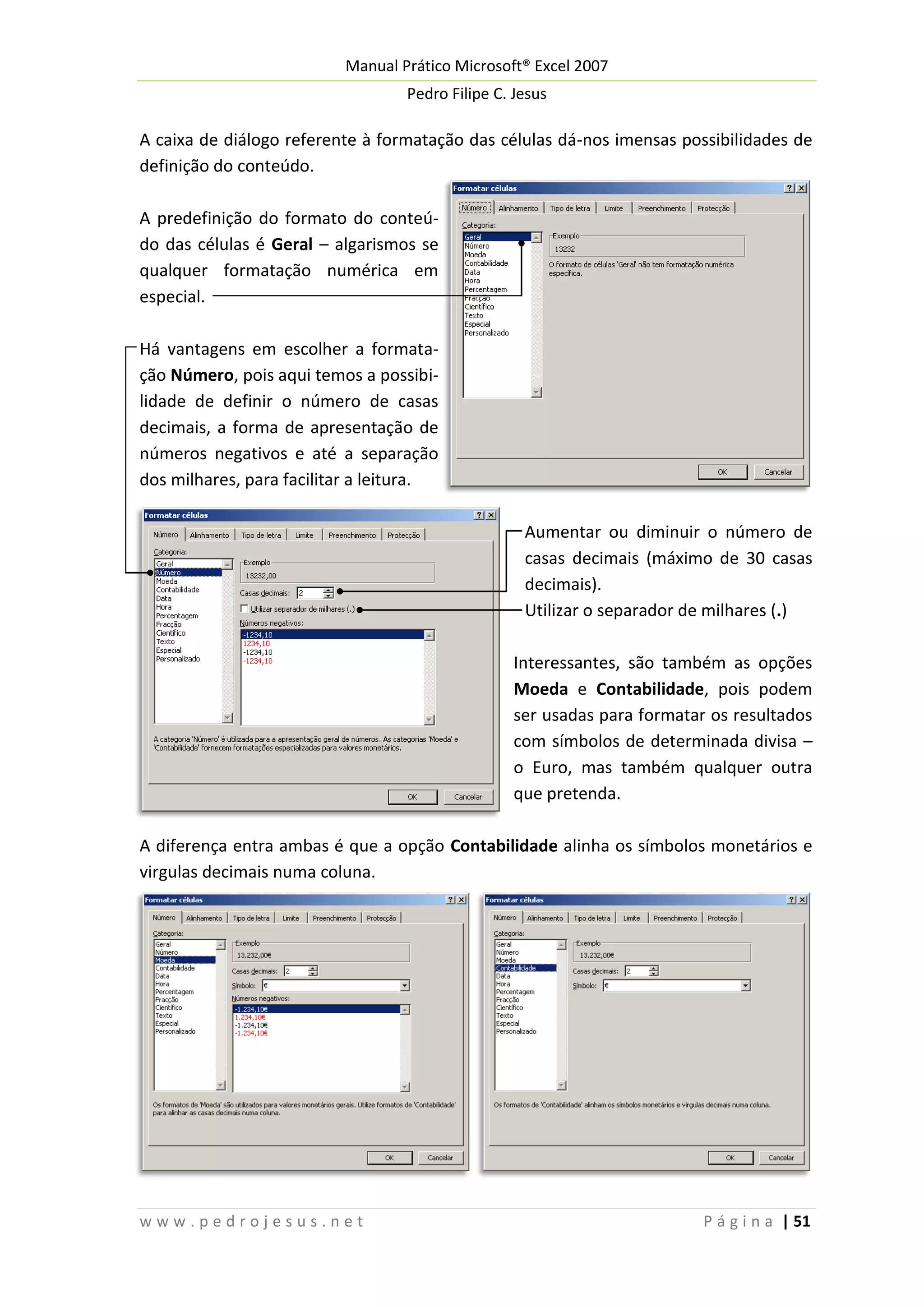 Manual Prático Microsoft® Excel 2007
Pedro Filipe C. Jesus

A caixa de diálogo referente à formatação das células dá-nos imensas possibilidades de
definição do conteúdo.
A predefinição do formato do conteúdo das células é Geral – algarismos se
qualquer formatação numérica em
especial.
Há vantagens em escolher a formatação Número, pois aqui temos a possibilidade de definir o número de casas
decimais, a forma de apresentação de
números negativos e até a separação
dos milhares, para facilitar a leitura.
Aumentar ou diminuir o número de
casas decimais (máximo de 30 casas
decimais).
Utilizar o separador de milhares (.)
Interessantes, são também as opções
Moeda e Contabilidade, pois podem
ser usadas para formatar os resultados
com símbolos de determinada divisa –
o Euro, mas também qualquer outra
que pretenda.
A diferença entra ambas é que a opção Contabilidade alinha os símbolos monetários e
virgulas decimais numa coluna.

www.pedrojesus.net

P á g i n a | 51

 