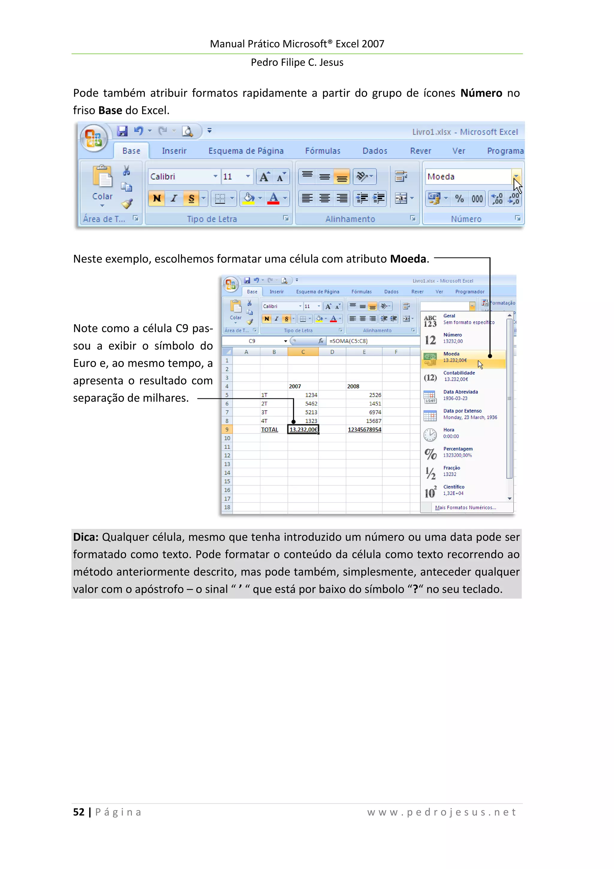 Manual Prático Microsoft® Excel 2007
Pedro Filipe C. Jesus

Pode também atribuir formatos rapidamente a partir do grupo de ícones Número no
friso Base do Excel.

Neste exemplo, escolhemos formatar uma célula com atributo Moeda.

Note como a célula C9 passou a exibir o símbolo do
Euro e, ao mesmo tempo, a
apresenta o resultado com
separação de milhares.

Dica: Qualquer célula, mesmo que tenha introduzido um número ou uma data pode ser
formatado como texto. Pode formatar o conteúdo da célula como texto recorrendo ao
método anteriormente descrito, mas pode também, simplesmente, anteceder qualquer
valor com o apóstrofo – o sinal “ ’ “ que está por baixo do símbolo “?“ no seu teclado.

52 | P á g i n a

www.pedrojesus.net

 