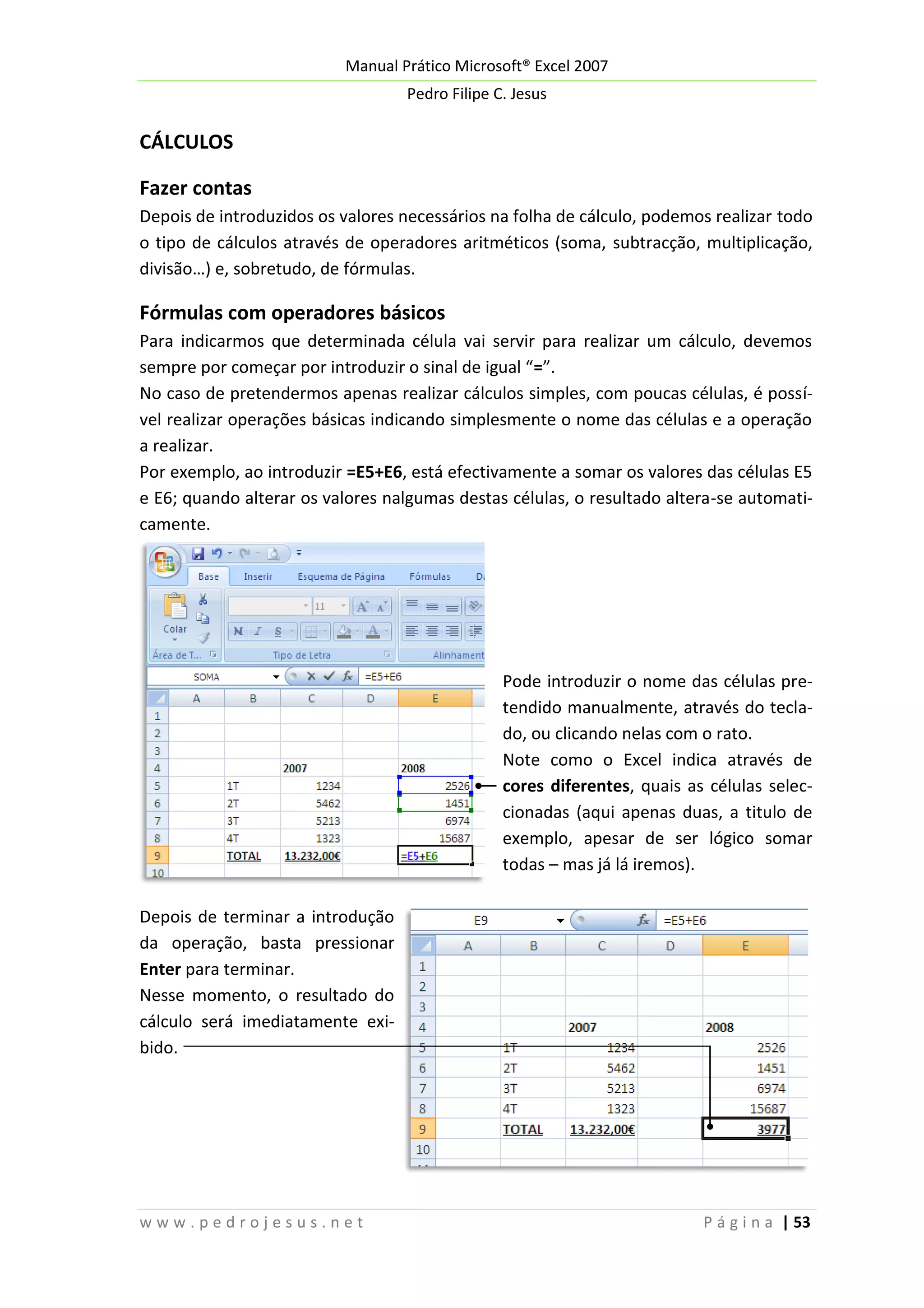Manual Prático Microsoft® Excel 2007
Pedro Filipe C. Jesus

CÁLCULOS
Fazer contas
Depois de introduzidos os valores necessários na folha de cálculo, podemos realizar todo
o tipo de cálculos através de operadores aritméticos (soma, subtracção, multiplicação,
divisão…) e, sobretudo, de fórmulas.

Fórmulas com operadores básicos
Para indicarmos que determinada célula vai servir para realizar um cálculo, devemos
sempre por começar por introduzir o sinal de igual “=”.
No caso de pretendermos apenas realizar cálculos simples, com poucas células, é possível realizar operações básicas indicando simplesmente o nome das células e a operação
a realizar.
Por exemplo, ao introduzir =E5+E6, está efectivamente a somar os valores das células E5
e E6; quando alterar os valores nalgumas destas células, o resultado altera-se automaticamente.

Pode introduzir o nome das células pretendido manualmente, através do teclado, ou clicando nelas com o rato.
Note como o Excel indica através de
cores diferentes, quais as células seleccionadas (aqui apenas duas, a titulo de
exemplo, apesar de ser lógico somar
todas – mas já lá iremos).
Depois de terminar a introdução
da operação, basta pressionar
Enter para terminar.
Nesse momento, o resultado do
cálculo será imediatamente exibido.

www.pedrojesus.net

P á g i n a | 53

 