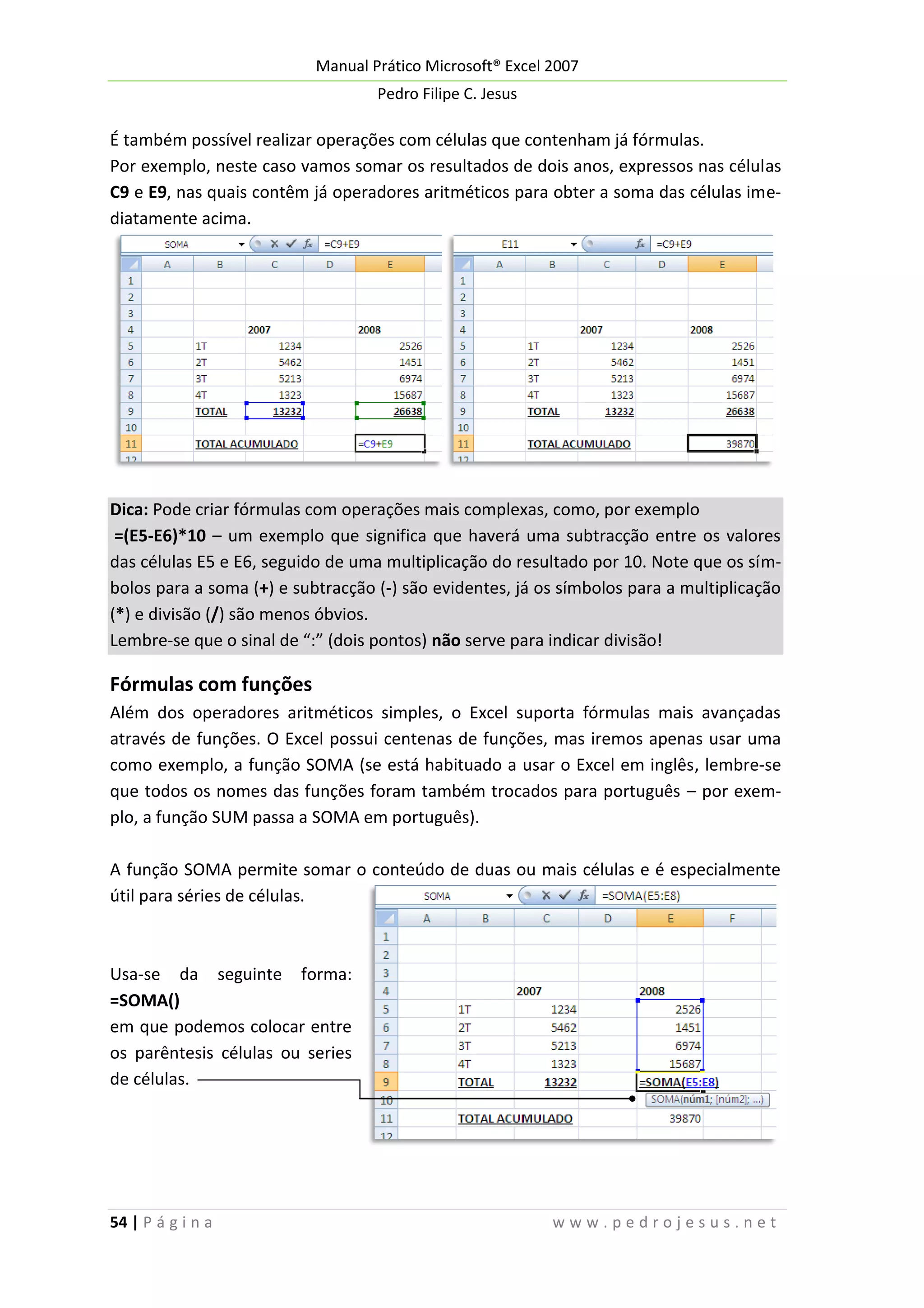 Manual Prático Microsoft® Excel 2007
Pedro Filipe C. Jesus

É também possível realizar operações com células que contenham já fórmulas.
Por exemplo, neste caso vamos somar os resultados de dois anos, expressos nas células
C9 e E9, nas quais contêm já operadores aritméticos para obter a soma das células imediatamente acima.

Dica: Pode criar fórmulas com operações mais complexas, como, por exemplo
=(E5-E6)*10 – um exemplo que significa que haverá uma subtracção entre os valores
das células E5 e E6, seguido de uma multiplicação do resultado por 10. Note que os símbolos para a soma (+) e subtracção (-) são evidentes, já os símbolos para a multiplicação
(*) e divisão (/) são menos óbvios.
Lembre-se que o sinal de “:” (dois pontos) não serve para indicar divisão!

Fórmulas com funções
Além dos operadores aritméticos simples, o Excel suporta fórmulas mais avançadas
através de funções. O Excel possui centenas de funções, mas iremos apenas usar uma
como exemplo, a função SOMA (se está habituado a usar o Excel em inglês, lembre-se
que todos os nomes das funções foram também trocados para português – por exemplo, a função SUM passa a SOMA em português).
A função SOMA permite somar o conteúdo de duas ou mais células e é especialmente
útil para séries de células.

Usa-se da seguinte forma:
=SOMA()
em que podemos colocar entre
os parêntesis células ou series
de células.

54 | P á g i n a

www.pedrojesus.net

 