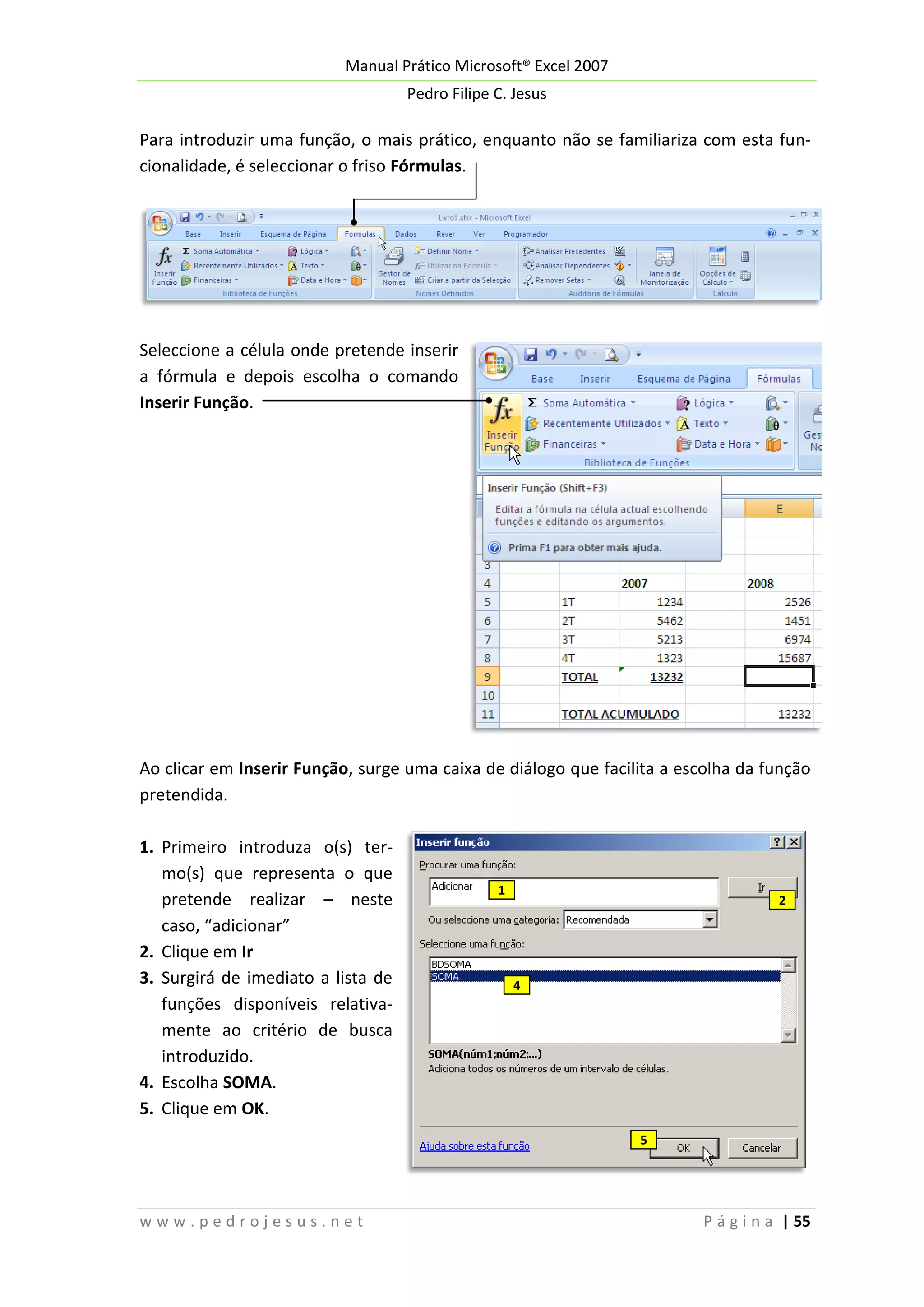 Manual Prático Microsoft® Excel 2007
Pedro Filipe C. Jesus

Para introduzir uma função, o mais prático, enquanto não se familiariza com esta funcionalidade, é seleccionar o friso Fórmulas.

Seleccione a célula onde pretende inserir
a fórmula e depois escolha o comando
Inserir Função.

Ao clicar em Inserir Função, surge uma caixa de diálogo que facilita a escolha da função
pretendida.
1. Primeiro introduza o(s) termo(s) que representa o que
pretende realizar – neste
caso, “adicionar”
2. Clique em Ir
3. Surgirá de imediato a lista de
funções disponíveis relativamente ao critério de busca
introduzido.
4. Escolha SOMA.
5. Clique em OK.

1

2

4

5

www.pedrojesus.net

P á g i n a | 55

 