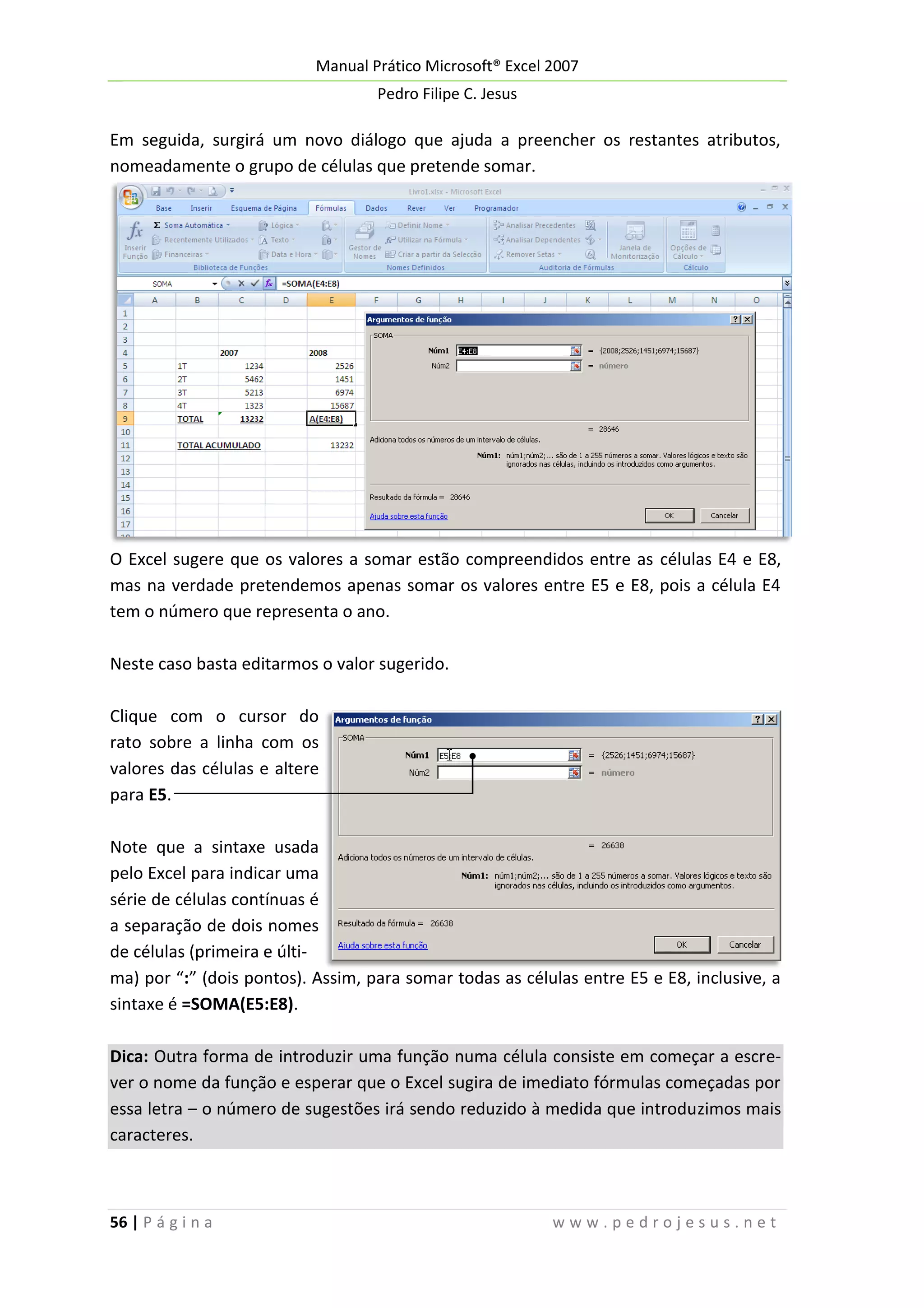 Manual Prático Microsoft® Excel 2007
Pedro Filipe C. Jesus

Em seguida, surgirá um novo diálogo que ajuda a preencher os restantes atributos,
nomeadamente o grupo de células que pretende somar.

O Excel sugere que os valores a somar estão compreendidos entre as células E4 e E8,
mas na verdade pretendemos apenas somar os valores entre E5 e E8, pois a célula E4
tem o número que representa o ano.
Neste caso basta editarmos o valor sugerido.
Clique com o cursor do
rato sobre a linha com os
valores das células e altere
para E5.
Note que a sintaxe usada
pelo Excel para indicar uma
série de células contínuas é
a separação de dois nomes
de células (primeira e última) por “:” (dois pontos). Assim, para somar todas as células entre E5 e E8, inclusive, a
sintaxe é =SOMA(E5:E8).
Dica: Outra forma de introduzir uma função numa célula consiste em começar a escrever o nome da função e esperar que o Excel sugira de imediato fórmulas começadas por
essa letra – o número de sugestões irá sendo reduzido à medida que introduzimos mais
caracteres.

56 | P á g i n a

www.pedrojesus.net

 
