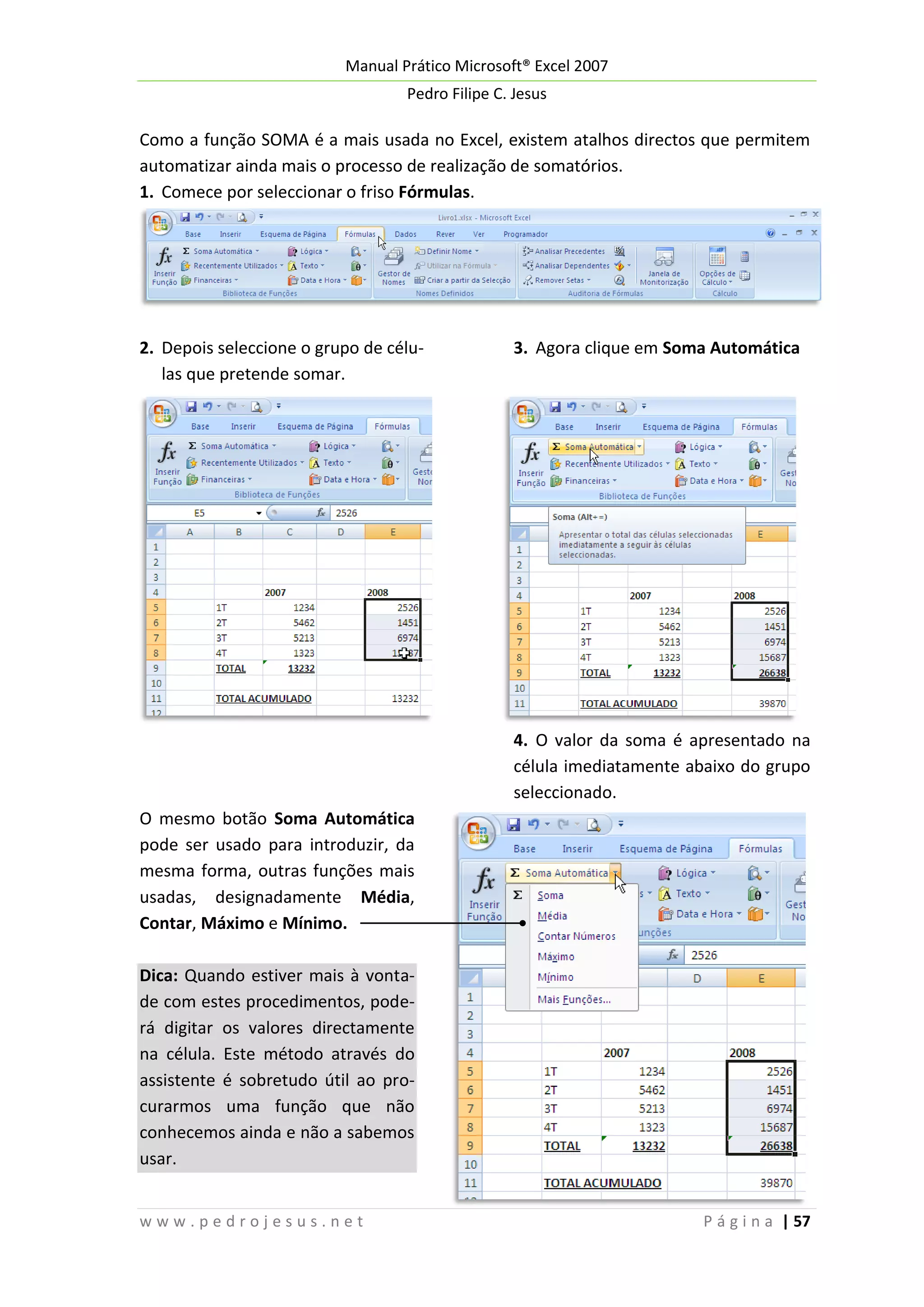 Manual Prático Microsoft® Excel 2007
Pedro Filipe C. Jesus

Como a função SOMA é a mais usada no Excel, existem atalhos directos que permitem
automatizar ainda mais o processo de realização de somatórios.
1. Comece por seleccionar o friso Fórmulas.

2. Depois seleccione o grupo de células que pretende somar.

3. Agora clique em Soma Automática

4. O valor da soma é apresentado na
célula imediatamente abaixo do grupo
seleccionado.
O mesmo botão Soma Automática
pode ser usado para introduzir, da
mesma forma, outras funções mais
usadas, designadamente Média,
Contar, Máximo e Mínimo.
Dica: Quando estiver mais à vontade com estes procedimentos, poderá digitar os valores directamente
na célula. Este método através do
assistente é sobretudo útil ao procurarmos uma função que não
conhecemos ainda e não a sabemos
usar.
www.pedrojesus.net

P á g i n a | 57

 