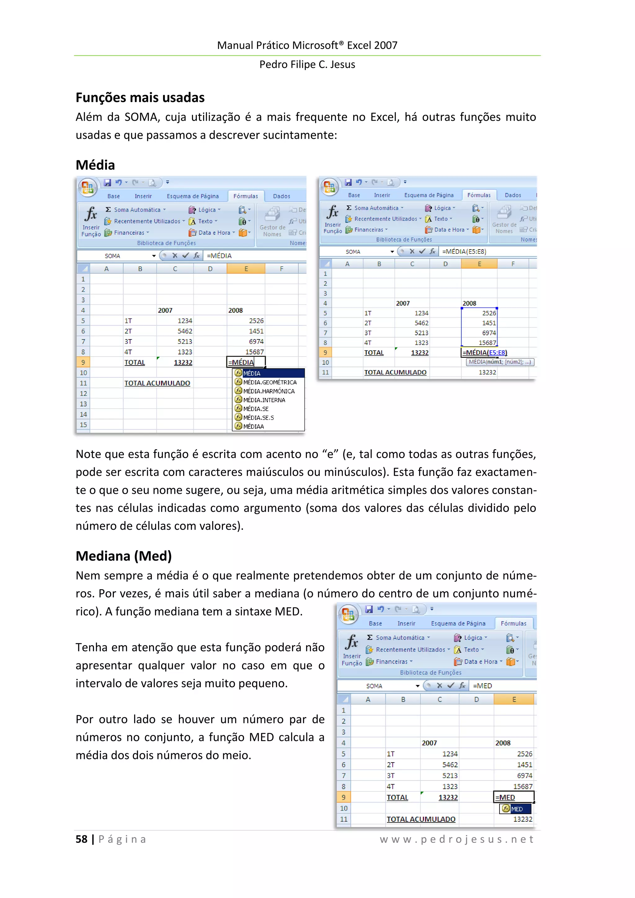 Manual Prático Microsoft® Excel 2007
Pedro Filipe C. Jesus

Funções mais usadas
Além da SOMA, cuja utilização é a mais frequente no Excel, há outras funções muito
usadas e que passamos a descrever sucintamente:

Média

Note que esta função é escrita com acento no “e” (e, tal como todas as outras funções,
pode ser escrita com caracteres maiúsculos ou minúsculos). Esta função faz exactamente o que o seu nome sugere, ou seja, uma média aritmética simples dos valores constantes nas células indicadas como argumento (soma dos valores das células dividido pelo
número de células com valores).

Mediana (Med)
Nem sempre a média é o que realmente pretendemos obter de um conjunto de números. Por vezes, é mais útil saber a mediana (o número do centro de um conjunto numérico). A função mediana tem a sintaxe MED.
Tenha em atenção que esta função poderá não
apresentar qualquer valor no caso em que o
intervalo de valores seja muito pequeno.
Por outro lado se houver um número par de
números no conjunto, a função MED calcula a
média dos dois números do meio.

58 | P á g i n a

www.pedrojesus.net

 