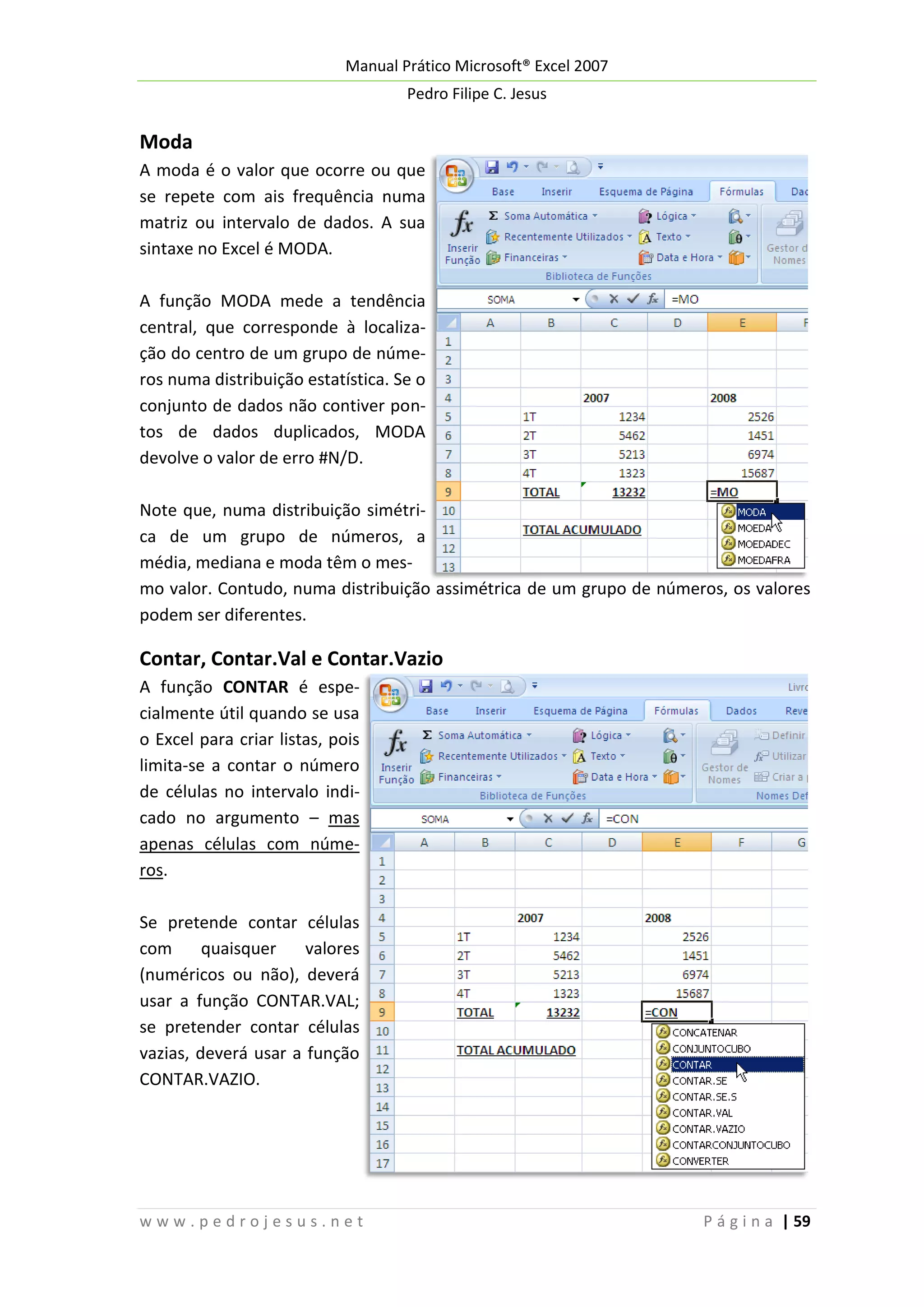 Manual Prático Microsoft® Excel 2007
Pedro Filipe C. Jesus

Moda
A moda é o valor que ocorre ou que
se repete com ais frequência numa
matriz ou intervalo de dados. A sua
sintaxe no Excel é MODA.
A função MODA mede a tendência
central, que corresponde à localização do centro de um grupo de números numa distribuição estatística. Se o
conjunto de dados não contiver pontos de dados duplicados, MODA
devolve o valor de erro #N/D.
Note que, numa distribuição simétrica de um grupo de números, a
média, mediana e moda têm o mesmo valor. Contudo, numa distribuição assimétrica de um grupo de números, os valores
podem ser diferentes.

Contar, Contar.Val e Contar.Vazio
A função CONTAR é especialmente útil quando se usa
o Excel para criar listas, pois
limita-se a contar o número
de células no intervalo indicado no argumento – mas
apenas células com números.
Se pretende contar células
com
quaisquer
valores
(numéricos ou não), deverá
usar a função CONTAR.VAL;
se pretender contar células
vazias, deverá usar a função
CONTAR.VAZIO.

www.pedrojesus.net

P á g i n a | 59

 