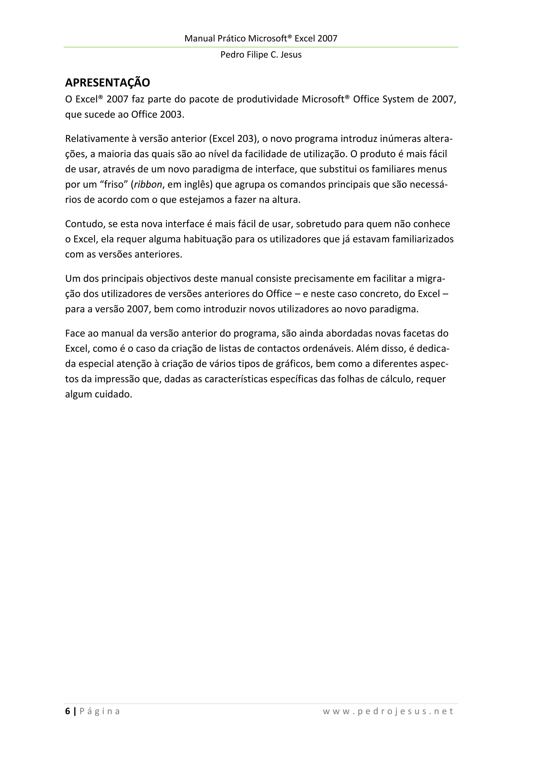 Manual Prático Microsoft® Excel 2007
Pedro Filipe C. Jesus

APRESENTAÇÃO
O Excel® 2007 faz parte do pacote de produtividade Microsoft® Office System de 2007,
que sucede ao Office 2003.
Relativamente à versão anterior (Excel 203), o novo programa introduz inúmeras alterações, a maioria das quais são ao nível da facilidade de utilização. O produto é mais fácil
de usar, através de um novo paradigma de interface, que substitui os familiares menus
por um “friso” (ribbon, em inglês) que agrupa os comandos principais que são necessários de acordo com o que estejamos a fazer na altura.
Contudo, se esta nova interface é mais fácil de usar, sobretudo para quem não conhece
o Excel, ela requer alguma habituação para os utilizadores que já estavam familiarizados
com as versões anteriores.
Um dos principais objectivos deste manual consiste precisamente em facilitar a migração dos utilizadores de versões anteriores do Office – e neste caso concreto, do Excel –
para a versão 2007, bem como introduzir novos utilizadores ao novo paradigma.
Face ao manual da versão anterior do programa, são ainda abordadas novas facetas do
Excel, como é o caso da criação de listas de contactos ordenáveis. Além disso, é dedicada especial atenção à criação de vários tipos de gráficos, bem como a diferentes aspectos da impressão que, dadas as características específicas das folhas de cálculo, requer
algum cuidado.

6|Página

www.pedrojesus.net

 