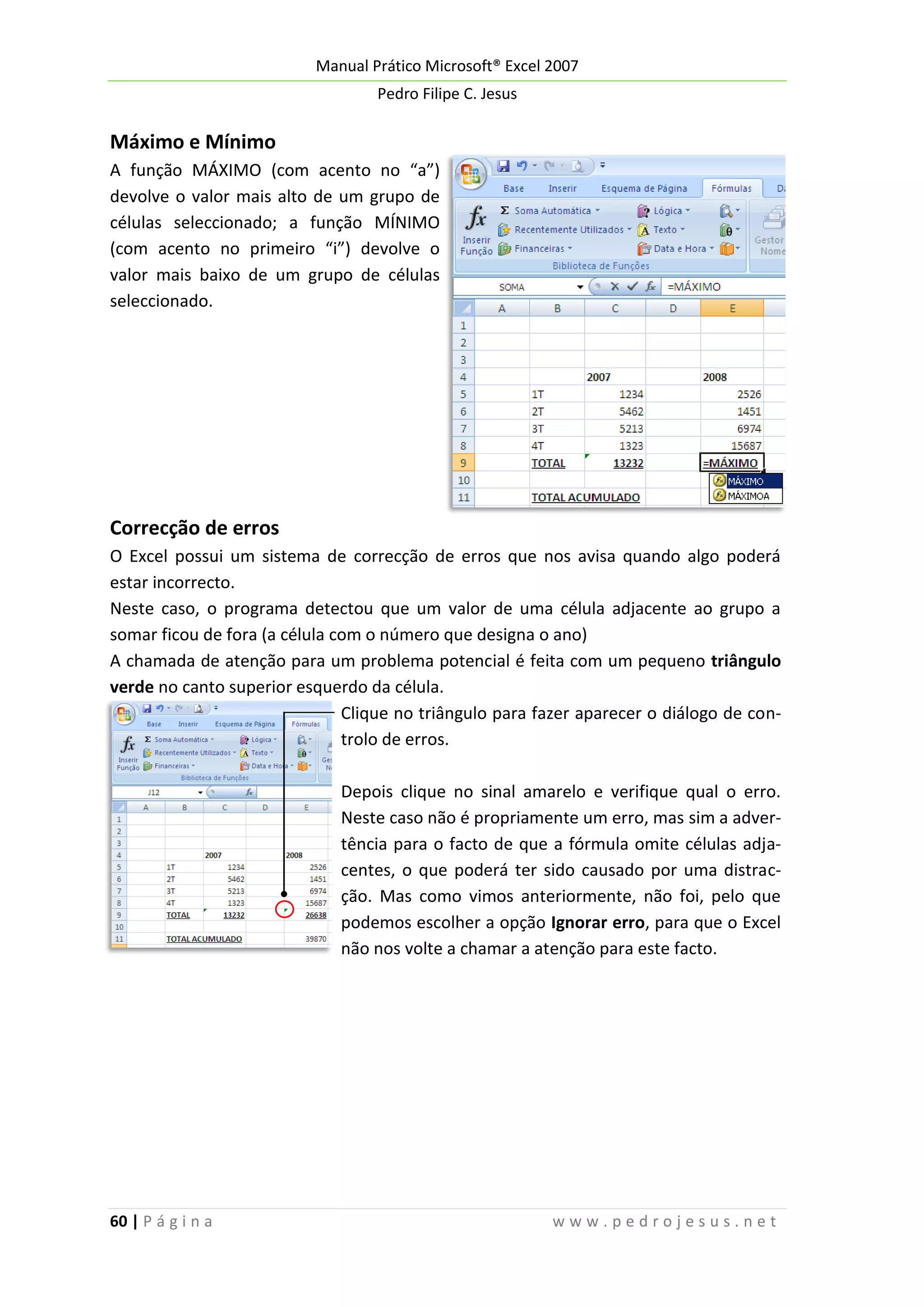 Manual Prático Microsoft® Excel 2007
Pedro Filipe C. Jesus

Máximo e Mínimo
A função MÁXIMO (com acento no “a”)
devolve o valor mais alto de um grupo de
células seleccionado; a função MÍNIMO
(com acento no primeiro “i”) devolve o
valor mais baixo de um grupo de células
seleccionado.

Correcção de erros
O Excel possui um sistema de correcção de erros que nos avisa quando algo poderá
estar incorrecto.
Neste caso, o programa detectou que um valor de uma célula adjacente ao grupo a
somar ficou de fora (a célula com o número que designa o ano)
A chamada de atenção para um problema potencial é feita com um pequeno triângulo
verde no canto superior esquerdo da célula.
Clique no triângulo para fazer aparecer o diálogo de controlo de erros.
Depois clique no sinal amarelo e verifique qual o erro.
Neste caso não é propriamente um erro, mas sim a advertência para o facto de que a fórmula omite células adjacentes, o que poderá ter sido causado por uma distracção. Mas como vimos anteriormente, não foi, pelo que
podemos escolher a opção Ignorar erro, para que o Excel
não nos volte a chamar a atenção para este facto.

60 | P á g i n a

www.pedrojesus.net

 