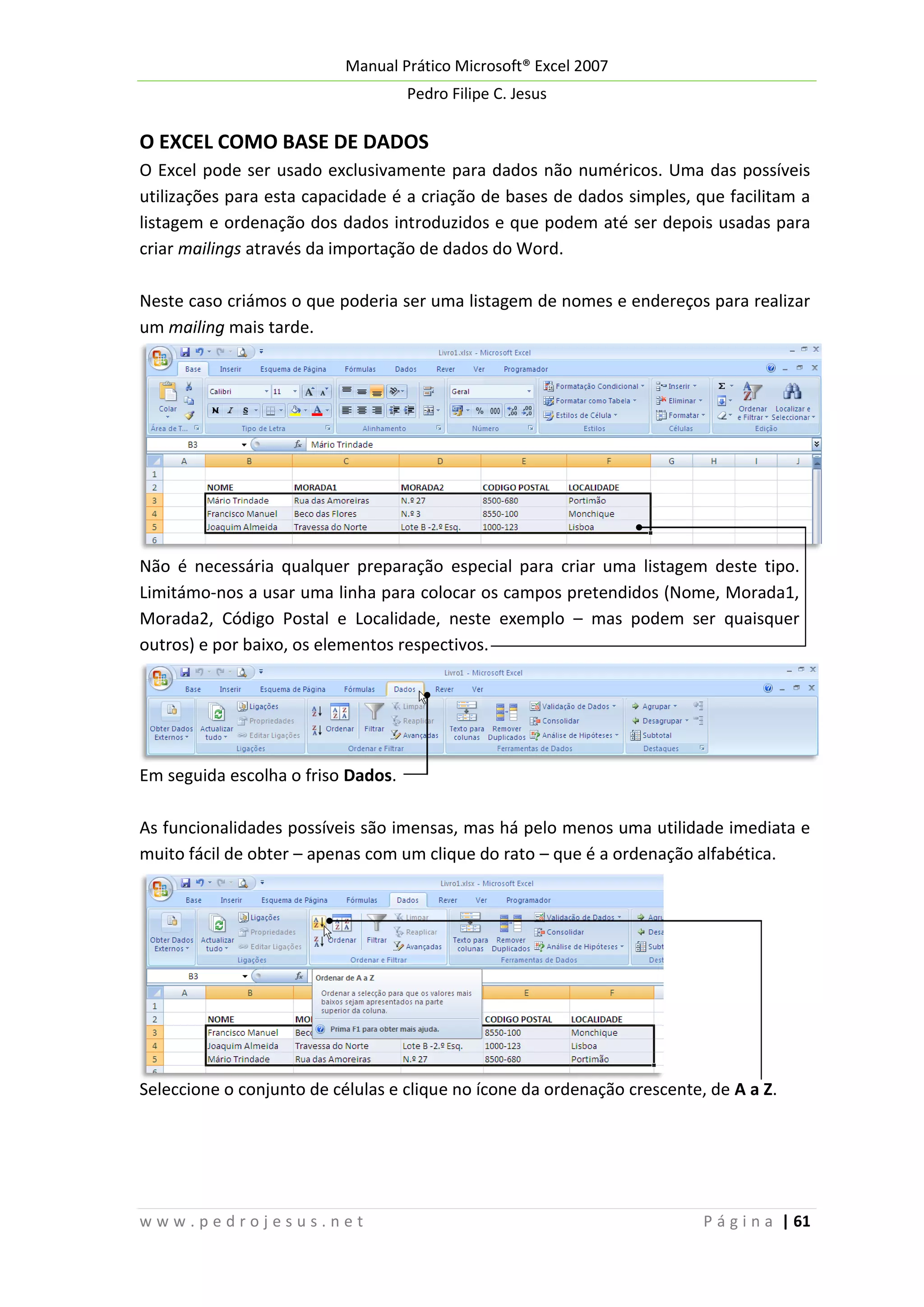 Manual Prático Microsoft® Excel 2007
Pedro Filipe C. Jesus

O EXCEL COMO BASE DE DADOS
O Excel pode ser usado exclusivamente para dados não numéricos. Uma das possíveis
utilizações para esta capacidade é a criação de bases de dados simples, que facilitam a
listagem e ordenação dos dados introduzidos e que podem até ser depois usadas para
criar mailings através da importação de dados do Word.
Neste caso criámos o que poderia ser uma listagem de nomes e endereços para realizar
um mailing mais tarde.

Não é necessária qualquer preparação especial para criar uma listagem deste tipo.
Limitámo-nos a usar uma linha para colocar os campos pretendidos (Nome, Morada1,
Morada2, Código Postal e Localidade, neste exemplo – mas podem ser quaisquer
outros) e por baixo, os elementos respectivos.

Em seguida escolha o friso Dados.
As funcionalidades possíveis são imensas, mas há pelo menos uma utilidade imediata e
muito fácil de obter – apenas com um clique do rato – que é a ordenação alfabética.

Seleccione o conjunto de células e clique no ícone da ordenação crescente, de A a Z.

www.pedrojesus.net

P á g i n a | 61

 