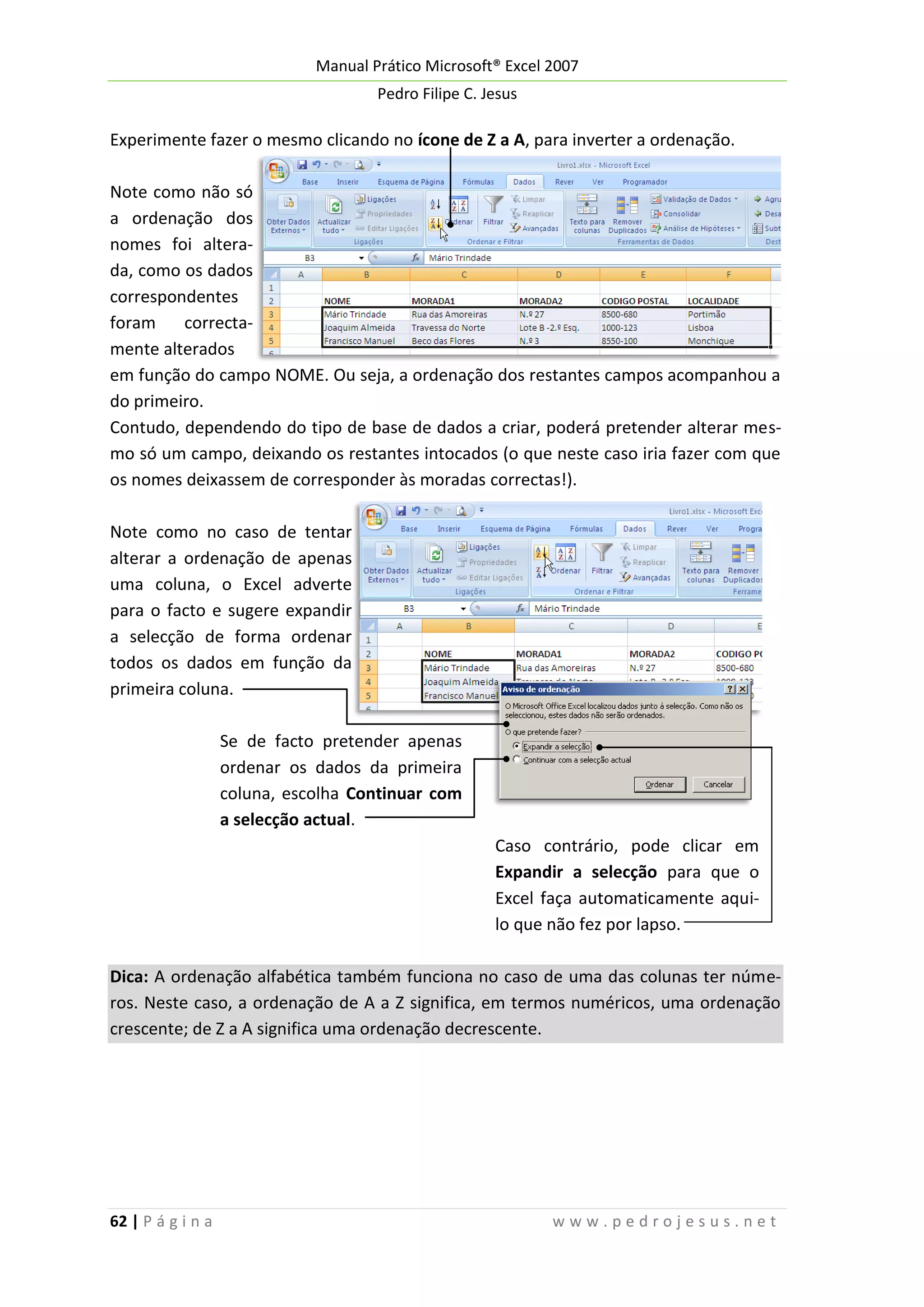 Manual Prático Microsoft® Excel 2007
Pedro Filipe C. Jesus

Experimente fazer o mesmo clicando no ícone de Z a A, para inverter a ordenação.
Note como não só
a ordenação dos
nomes foi alterada, como os dados
correspondentes
foram
correctamente alterados
em função do campo NOME. Ou seja, a ordenação dos restantes campos acompanhou a
do primeiro.
Contudo, dependendo do tipo de base de dados a criar, poderá pretender alterar mesmo só um campo, deixando os restantes intocados (o que neste caso iria fazer com que
os nomes deixassem de corresponder às moradas correctas!).
Note como no caso de tentar
alterar a ordenação de apenas
uma coluna, o Excel adverte
para o facto e sugere expandir
a selecção de forma ordenar
todos os dados em função da
primeira coluna.
Se de facto pretender apenas
ordenar os dados da primeira
coluna, escolha Continuar com
a selecção actual.
Caso contrário, pode clicar em
Expandir a selecção para que o
Excel faça automaticamente aquilo que não fez por lapso.
Dica: A ordenação alfabética também funciona no caso de uma das colunas ter números. Neste caso, a ordenação de A a Z significa, em termos numéricos, uma ordenação
crescente; de Z a A significa uma ordenação decrescente.

62 | P á g i n a

www.pedrojesus.net

 