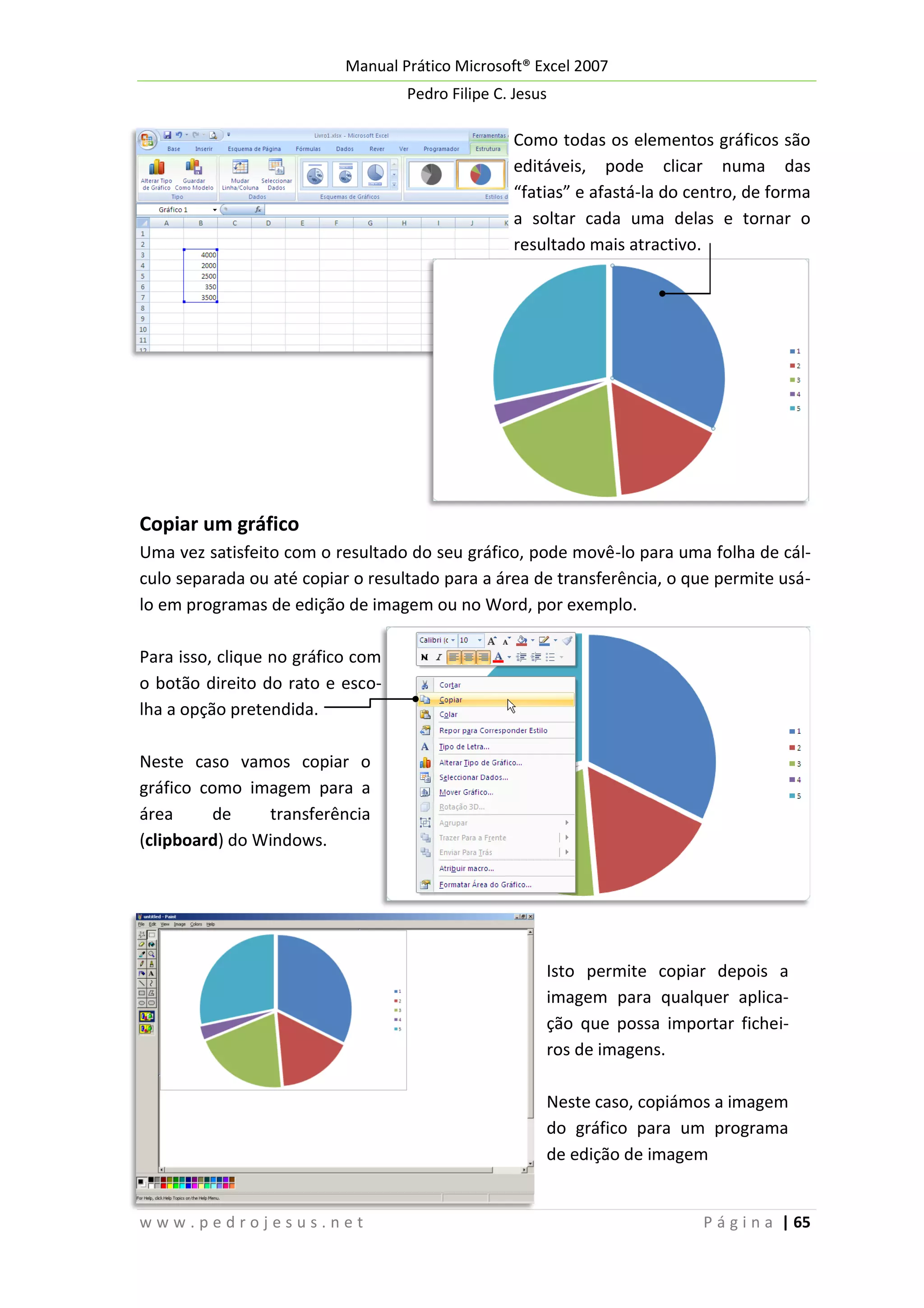 Manual Prático Microsoft® Excel 2007
Pedro Filipe C. Jesus

Como todas os elementos gráficos são
editáveis, pode clicar numa das
“fatias” e afastá-la do centro, de forma
a soltar cada uma delas e tornar o
resultado mais atractivo.

Copiar um gráfico
Uma vez satisfeito com o resultado do seu gráfico, pode movê-lo para uma folha de cálculo separada ou até copiar o resultado para a área de transferência, o que permite usálo em programas de edição de imagem ou no Word, por exemplo.
Para isso, clique no gráfico com
o botão direito do rato e escolha a opção pretendida.
Neste caso vamos copiar o
gráfico como imagem para a
área
de
transferência
(clipboard) do Windows.

Isto permite copiar depois a
imagem para qualquer aplicação que possa importar ficheiros de imagens.
Neste caso, copiámos a imagem
do gráfico para um programa
de edição de imagem

www.pedrojesus.net

P á g i n a | 65

 
